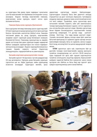 53АЯНЫ БОГЦ
нь сурагчдын бие дааж сурах чадварыг чухалчилж
үзэх ба мэргэжлийн чиг баримжаа олгоход мөн түлхүү
анхаарна. Эндээс төгсөөд мэргэжлийн гимнази,
мэргэжлийн ахлах сургууль зэрэгт элсэн орох
боломжтой болно.
Гимнази буюу ахлах сургууль (Gymnasium)
Бага сургуулиа төгсөөд гимназид орсон сурагчид нийт
8-9жилсуралцанихдээдсургуульдэлсэнорохшалгуур
болсон төгсөлтийн шалгалтаа (Abitur) өгнө. Гимнази
төгссөний дараа их, дээд сургууль, мэргэжлийн
академи зэрэгт суралцаж дээд боловсрол эзэмших
боломжтой болно. Гимназид суралцагчид нь өөрийн
идэвх зүтгэлээр бие даан суралцах өндөр чадвартай
байхыг шаардаж, суралцагчдын энэ талын чадварыг
хөгжүүлэхэд анхаардаг. Эндээс харахад боловсролын
түвшин бүрийн зорилго, чиглэл бодлогоор
зохицуулагдсан, тодорхой байгаа нь ажиглагдлаа.
Багшийн мэргэжил дээшлүүлэлтийн талаар
Багшийн сургалт 18 сар эсвэл, тусгай шаардлагаар
24 сар үргэлжилнэ. Сургууль дээр багшийн суралцах
сургалтын цаг их. Харж суралцах, хийж суралцахад
ихэвчлэн анхаардаг. Сурагчдын өвлийн, зуны
амралтаар сургалтууд зохион байгуулагддаг.
Сургалтуудын хооронд багш бие даалтын ажлууд
(туршилтын үр дүнг хэлэлцэх, бэрхшээл, тулгамдсан
асуудлаа ярилцах, дэмжлэг авах, үнэлгээний аргачлал
гэх мэт) хийдэг. Тухайлбал, зуны сургалтаар ирэх
хичээлийн жилийн зорилго, хийх үйл ажиллагааны
талаар ярилцаад боловсрол судлал, сэтгэл судлалын
аль нэгээр бичгийн шалгалт өгдөг. Өвлийн сургалтаар
бичиг баримт боловсруулалт, хэрэгжилтийн талаар
сургалтад хамрагдаж 1-4 дүгээр сард шалгалт
өгөхөд бэлтгээд 5-р сард амаар шалгалт өгдөг.
Түүхийн хичээлийг франц хэлээр зааж буйг ажиглан
багштай ярилцахад эх сурвалж судлах аргаар хичээл
ерөнхийдөө явагдаж, багш эх сурвалж, ажлын хуудас
бэлтгэхэд, хичээлд бэлтгэх цагаа зарцуулдгийг мэдэж
авлаа.
STEM сургалтын арга зүй, хэрэгжүүлж буй үр
дүнгийн талаарх онол-практикийн хуралд оролцсон
тухайгаа сонирхуулахад нэг илтгэгч 30-45 минутын
турш тодорхой нэг арга зүйг туршин хэрэгжүүлсэн
тухайгаа хэлэлцүүлж, асуултад хариулж, бэрхшээлийг
шийдэж чадахгүй байгаа бол хүмүүсээс шинэ санаа
цуглуулж авч байгаа нь багш бид нар сургалт арга
зүйдээ хэрэгжүүлмээр шинэ санаа байлаа.
 