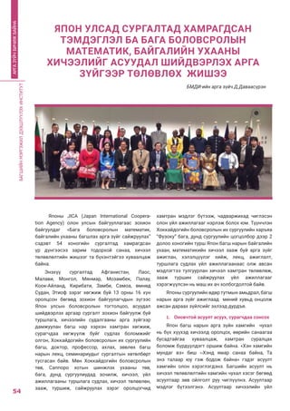 БАГШИЙНМЭРГЭЖИЛДЭЭШЛҮҮЛЭХИНСТИТУТ
54
АРГАЗҮЙЧБИЧИЖБАЙНА
Японы JICA (Japan International Coopera-
tion Agency) олон улсын байгууллагаас зохион
байгуулдаг «Бага боловсролын математик,
байгалийн ухааны багшлах арга зүйг сайжруулах”
сэдэвт 54 хоногийн сургалтад хамрагдсан
үр дүнгээсээ зарим тодорхой санаа, хичээл
төлөвлөлтийн жишээг та бүхэнтэйгээ хуваалцаж
байна.
Энэхүү сургалтад Афганистан, Лаос,
Малави, Монгол, Мянмар, Мозамбек, Палау,
Коок-Айланд, Кирибати, Замби, Самоа, өмнөд
Судан, Этиоф зэрэг хөгжиж буй 13 орны 16 хүн
оролцсон бөгөөд зохион байгуулагчдын зүгээс
Япон улсын боловсролын тогтолцоо, асуудал
шийдвэрлэх аргаар сургалт зохион байгуулж буй
туршлага, хичээлийн судалгааны арга зүйгээр
дамжуулан багш нар хэрхэн хамтран хөгжиж,
сурагчдаа хөгжүүлж буйг судлах боломжийг
олгон, Хоккайдогийн боловсролын их сургуулийн
багш, доктор, профессор, ахлах, зөвлөх багш
нарын лекц, семинариудыг сургалтын хөтөлбөрт
тусгасан байв. Мөн Хоккайдогийн боловсролын
төв, Саппоро хотын шинжлэх ухааны төв,
бага, дунд сургуулиудад зочилж, хичээл, үйл
ажиллагааны туршлага судлах, хичээл төлөвлөн,
зааж, туршиж, сайжруулах зэрэг оролцогчид
хамтран мэдлэг бүтээж, чадваржихад чиглэсэн
олон үйл ажиллагааг нэрлэж болох юм. Түүнчлэн
Хоккайдогийн боловсролын их сургуулийн харъяа
“Фузоку” бага, дунд сургуулийн цогцолбор дээр 2
долоо хоногийн турш Япон багш нарын байгалийн
ухаан, математикийн хичээл зааж буй арга зүйг
ажиглан, хэлэлцүүлэг хийж, лекц, ажиглалт,
туршлага судлах үйл ажиллагаанаас олж авсан
мэдлэгтээ тулгуурлан хичээл хамтран төлөвлөж,
зааж туршин сайжруулах үйл ажиллагааг
хэрэгжүүлсэн нь маш их ач холбогдолтой байв.
Японы сургуулийн өдөр тутмын амьдрал, багш
нарын арга зүйг ажиглаад миний хувьд онцолж
ажсан дараах зүйлсийг эхлээд дурдъя.
1.	 Оновчтой асуулт асуух, сурагчдаа сонсох
Япон багш нарын арга зүйн хамгийн чухал
нь бүх хүүхэд хичээлд оролцох, өөрийн санаагаа
бусадтайгаа хуваалцаж, хамтран суралцах
боломж бүрдүүлдэгт оршиж байна. «Хэн хамгийн
мундаг вэ» биш ‹›Хэнд ямар санаа байна, Та
энэ талаар юу гэж бодож байна» гэдэг асуулт
хамгийн олон хэрэглэгдэнэ. Багшийн асуулт нь
хичээл төлөвлөлтийн хамгийн чухал хэсэг бөгөөд
асуултаар зөв ойлголт руу чиглүүлнэ. Асуултаар
мэдлэг бүтээлгэнэ. Асуултаар хичээлийн үйл
ЯПОН УЛСАД СУРГАЛТАД ХАМРАГДСАН
ТЭМДЭГЛЭЛ БА БАГА БОЛОВСРОЛЫН
МАТЕМАТИК, БАЙГАЛИЙН УХААНЫ
ХИЧЭЭЛИЙГ АСУУДАЛ ШИЙДВЭРЛЭХ АРГА
ЗҮЙГЭЭР ТӨЛӨВЛӨХ ЖИШЭЭ
БМДИ-ийн арга зүйч Д.Даваасүрэн
 