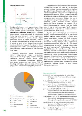 66
БАГШИЙНМЭРГЭЖИЛДЭЭШЛҮҮЛЭХИНСТИТУТ
ЗӨВЛӨМЖ
h-индекс, Impact factor
Калифорнийн Их сургуулийн судлаач, физикч Хорх
Хиршийн 2005 онд санал болгосон судлаачийн
ажлын чансааг үнэлэх зорилготой хэмжүүрийг  
h-индекс  буюу  Хиршийн индекс  гэдэг. Хиршийн
индексээр нэг судлаачийн төдийгүй судлаачдын
бүлэг, сургууль, хүрээлэн болон судалгааны
сэтгүүлийн чансааг ч үнэлж болно. Хэрэв
судлаачийн бичсэн  Np
 ширхэг өгүүллээс  h  ширхэг
нь дор хаяж h удаа ишлэгдсэн бөгөөд үлдсэн (Np
 —
h)  ширхэг өгүүлэл нь  тус бүрдээ  h-аас олонгүй
ишлэгдсэн байвал уг судлаач  h  индекстэй байна
гэж тодорхойлсон байдаг. Тухайлбал, 10 индекстэй
судлаач бол дор хаяж 10 ишлэгдсэн 10 өгүүлэлтэй
гэсэн үг юм .
Хиршийн индексийг өөрөө механикаар
тоолж, тооцоолохоос гадна автоматаар
тооцоолж болно.  Scopus  (Нэр хүндтэй сэтгүүлд
хэвлэгдсэн өгүүлэл, түүнээс ишлэл авсан
статистик, судлаачийн мэдээллийг агуулдаг
олон улсын мэдээллийн сан) болон  Web of
Knowledge сайтуудад өөр өөрийн мэдээллийн санд
тулгуурласан автомат тооцоолуур байдаг байна. 
Дээрхдиаграммньсудлаачбүтээлээхэвлүүлэх
боломжтой дэлхийн нэр хүндтэй сэтгүүлүүдийг
сүүлийн нэг сард хэвлэсэн өгүүллийн тоогоор Sco-
pus-д бүртгэгдсэн байдлаар харуулж байна. Энэ нь
нөгөөтэйгүүр тухайн сэтгүүлийн инпакт фактор хэр
өндөртэйг бас харуулж болно. Зарим судлаачдын
хувьд инпакт фактор өндөртэй сэтгүүлд өгүүллээ
хэвлүүлэх гэсэн эрмэлзлэл байдаг. Энэ мөн л
их өрөөсгөл хандлагатай үзүүлэлт юм. Тухайн
сэтгүүлд дандаа хамгийн шилдэг өгүүлэл
хэвлэгддэг гэсэн баталгаа хэн хаанаас гаргах
билээ? Тэгээд ч импакт фактор гэдэг бол тухайн
сэтгүүл хир тогтмол хэвлэгддэг тухай мэдээлэл
өгдөг үзүүлэлт болохоос биш чанарын илтгэсэн
үзүүлэлт биш юм (Pretz, 2014)
Эцэст нь дүгнэн хэлэхэд эрдэм шинжилгээний
өгүүлэл бичсэнээр хамгийн чухал нь хувь хүний
хөгжил, ажлын чанар бүтээмж, карьерт наад
захын ахиц гардаг. Аливаа улс орны хөгжлийн
түлхүүр нь судалгаанд суурилсан бодлого,
технологи, иноваци байдаг бөгөөд “Судалгаанд
суурилсан бодлого”-ын эсрэг тал нь “аль хэдийн
томьёологдсон бодлогод зориулж судалгааны
үр дүнг гажуудуулах” (Б.Энхбайгаль (доктор
дэд, 2014) явдал бас гарч болох юм. Гэвч энэ нь
одоогоор Монголын боловсролын байгууллагын
үйл ажиллагаатай шууд хамааралгүй байгаа нь
сайшаалтай. Харин боловсролын байгууллагын
цаашдын үйл ажиллагааны чанар, ахиц амжилтыг
өсгөх хамгийн энгийн агаад хялбар боломж
бол багш, мэргэжилтэн, эрдэм шинжилгээний
ажилтнуудыг судалгаа хийх боломжоор хангах,
чиглүүлэх, дэмжих ажлыг тогтмол зохион
байгуулах явдал юм.
Ашигласан материал
A., R. (2012). How to write and publish SP. In R. A.. Cam-
bridge University Press. Retrieved from landscape.
geo.klte.hu.
Pretz, K. (2014). Evaluating the Quality of Research. IEEE
issues guidelines for assessing the impact .
Б.Энхбайгаль (доктор, д. п. (2014, 09 25). www.news.mn.
Retrieved from https://www.news.mn/r/190297.
Даваадулам, Ж. (2017). МУИС-ийн Математикийн
хүрээлэн. Retrieved from http://iom.num.edu.mn/:
http://iom.num.edu.mn/index.php?option=com_
content&view=article&id=41:h-index&catid=3:news
Жавхланбаяр. (2016, 10 25). javkhlanbayard.wordpress.com.
Retrieved from javkhlanbayard.wordpress.com:
https://javkhlanbayard.wordpress.com/2016/10/25
Сүхбаатар, Ц. (2012). Монгол улсын ерөнхийлөгчийн
дэргэдэх хэлний бодлогын үндэсний зөвлөл.
Retrieved from http://nairuulga.mn.
Уранчимэг, Т. (n.d.). “Эрдэм шинжилгээний өгүүлэлийн
чанарын асуудалд”. p. 1.
 