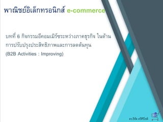 ดร.ธีทัต ตรีศิริโชติ
พาณิชย์อิเล็กทรอนิกส์ e-commerce
บทที่ 6 กิจกรรมอีคอมเมิร์ซระหว่างภาคธุรกิจ ในด้าน
การปรับปรุงประสิทธิภาพและการลดต้นทุน
(B2B Activities : Improving)
 