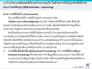 ดร.ธีทัต ตรีศิริโชติ
บทที่ 6 กิจกรรมอีคอมเมิร์ซระหว่างภาคธุรกิจ ในด้านการปรับปรุงประสิทธิภาพ
และการลดต้นทุน (B2B Activities : Improving)
6.2.4 การจัดซื้อจัดจ้าง (Procurement)
ในการจัดซื้อก็จะมีทั้งการจัดซื้อวัตถุดิบทางตรงและทางอ้อม
วัตถุดิบทางตรง (Direct Materials) หมายถึง วัตถุดิบหลักที่ใช้ในการผลิต ซึ่งถือเป็น
ส่วนประกอบสาคัญและเป็นส่วนหนึ่งของกระบวนการผลิต เพื่อผลิตเป็นสินค้าสาเร็จรูปขึ้นมา
ตัวอย่างเช่น วัตถุดิบทางตรงของโรงงานถลุงเหล็กก็คือแร่เหล็กหรือ
สาหรับในด้านกระบวนการจัดซื้อวัตถุดิบทางตรงนั้น โรงงานทุกแห่งล้วนตระหนักถึง
ความสาคัญ เพราะวัตถุดิบหลักที่ใช้ในการผลิต จะสามารถระบุถึงต้นทุนในการผลิตสินค้าชนิดใด
ชนิดหนึ่งว่าต้องใช้ปริมาณวัตถุดิบจานวนเท่าไร และคิดเป็นต้นทุนเท่าไร นอกจากนี้ ต้นทุนของ
วัตถุดิบทางตรงปกติมักจะสูง ดังนั้นบริษัทหรือโรงงานผลิตขนาดใหญ่ เช่น โรงงานผู้ผลิตรถยนต์
จะสามารถซื้อวัตถุดิบเพื่อการผลิตโดยตรงได้ 2 แนวด้วยกัน คือ
1. การจัดซื้อเพื่อเติมเต็ม (Replenishment Purchasing) หรือ การจัดซื้อตามสัญญา
(Contract Purchasing) ซึ่งปกติจะเป็นการทาสัญญาซื้อขายแบบระยะยาว โดยบริษัทจะมี
การเจรจาตกลงทาสัญญากับผู้ขายปัจจัยการผลิต เพื่อกาหนดให้เป็นผู้ป้อนวัตถุดิบให้กับทาง
บริษัทด้วยการเติมเต็มวัตถุดิบคงค้างให้เพียงพอตลอดเวลา
 