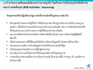 ดร.ธีทัต ตรีศิริโชติ
บทที่ 6 กิจกรรมอีคอมเมิร์ซระหว่างภาคธุรกิจ ในด้านการปรับปรุงประสิทธิภาพ
และการลดต้นทุน (B2B Activities : Improving)
วัตถุประสงค์เชิงปฏิบัติของรัฐบาลอิเล็กทรอนิกส์ในรูปแบบ G2C คือ
• สร้างจุดบริการของภาครัฐที่บริการให้กับประชาชน ซึ่งอยู่กระจัดกระจายให้มารวมอยู่ ณ
จุดเดียว เพื่อให้ประชาชนเข้าถึงง่ายและบริการแบบเบ็ดเสร็จ เช่น การเปิดเป็นเว็บพอร์ทัล
ที่เป็นแหล่งรวมงานบริการของภาครัฐที่มีต่อประชาชน เป็นต้น
• ลดเวลาเฉลี่ยสาหรับประชาชนในการค้นหาสิทธิประโยชน์ และการค้นหาบัญชีผู้มีสิทธิ์
เลือกตั้ง
• เพิ่มจานวนประชากรที่ใช้อินเตอร์เน็ตในการค้นหาข้อมูลเกี่ยวกับสถานที่ท่องเที่ยว
• ตอบสนองความต้องการด้านข้อมูลข่าวสารให้กับประชาชนถึงที่สุด
• ปรับปรุงคุณประโยชน์จากภาครัฐไปสู่ประชาชน
• ขยายช่องทางการเข้าถึงข่าวสารให้กับบุคคลพิการหรือทุพพลภาพ
• การขอรับความช่วยเหลือทางการเงินจากภาครัฐ มีความง่ายขึ้น ราคาถูก เร็ว และมีความ
เข้าใจมากขึ้น
 