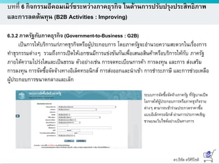 ดร.ธีทัต ตรีศิริโชติ
บทที่ 6 กิจกรรมอีคอมเมิร์ซระหว่างภาคธุรกิจ ในด้านการปรับปรุงประสิทธิภาพ
และการลดต้นทุน (B2B Activities : Improving)
6.3.2 ภาครัฐกับภาคธุรกิจ (Government-to-Business : G2B)
เป็นการให้บริการแก่ภาคธุรกิจหรือผู้ประกอบการ โดยภาครัฐจะอานวยความสะดวกในเรื่องการ
ทาธุรกรรมต่างๆ รวมถึงการเปิดให้เอกชนมีการแข่งขันกันเพื่อเสนอสินค้าหรือบริการให้กับ ภาครัฐ
ภายใต้ความโปร่งใสและเป็นธรรม ตัวอย่างเช่น การจดทะเบียนการค้า การลงทุน และการ ส่งเสริม
การลงทุน การจัดซื้อจัดจ้างทางอิเล็คทรอนิกส์ การส่งออกและนาเข้า การชาระภาษี และการช่วยเหลือ
ผู้ประกอบการขนาดกลางและเล็ก
ระบบการจัดซื้อจัดจ้างภาครัฐ ที่รัฐบาลเปิด
โอกาสให้ผู้ประกอบการหรือภาคธุรกิจราย
ต่างๆ สามารถเข้าร่วมประกวดราคาซื้อ
แบบอิเล็กทรอนิกส์ ผ่านการประกาศเชิญ
ชวนบนเว็บไซต์อย่างเป็นทางการ
 