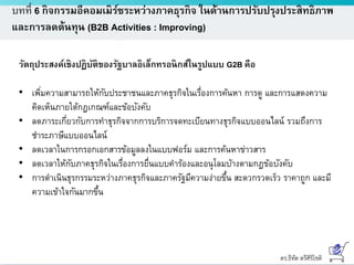 ดร.ธีทัต ตรีศิริโชติ
บทที่ 6 กิจกรรมอีคอมเมิร์ซระหว่างภาคธุรกิจ ในด้านการปรับปรุงประสิทธิภาพ
และการลดต้นทุน (B2B Activities : Improving)
วัตถุประสงค์เชิงปฏิบัติของรัฐบาลอิเล็กทรอนิกส์ในรูปแบบ G2B คือ
• เพิ่มความสามารถให้กับประชาชนและภาคธุรกิจในเรื่องการค้นหา การดู และการแสดงความ
คิดเห็นภายใต้กฎเกณฑ์และข้อบังคับ
• ลดภาระเกี่ยวกับการทาธุรกิจจากการบริการจดทะเบียนทางธุรกิจแบบออนไลน์ รวมถึงการ
ชาระภาษีแบบออนไลน์
• ลดเวลาในการกรอกเอกสารข้อมูลลงในแบบฟอร์ม และการค้นหาข่าวสาร
• ลดเวลาให้กับภาคธุรกิจในเรื่องการยื่นแบบคาร้องและอนุโลมบ้างตามกฎข้อบังคับ
• การดาเนินธุรกรรมระหว่างภาคธุรกิจและภาครัฐมีความง่ายขึ้น สะดวกรวดเร็ว ราคาถูก และมี
ความเข้าใจกันมากขึ้น
 