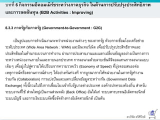 ดร.ธีทัต ตรีศิริโชติ
บทที่ 6 กิจกรรมอีคอมเมิร์ซระหว่างภาคธุรกิจ ในด้านการปรับปรุงประสิทธิภาพ
และการลดต้นทุน (B2B Activities : Improving)
6.3.3 ภาครัฐกับภาครัฐ (Government-to-Government : G2G)
เป็นรูปแบบการดาเนินงานระหว่างหน่วยงานต่างๆ ของภาครัฐ ด้วยการเชื่อมโยงเครือข่าย
ระดับประเทศ (Wide Area Network : WAN) และอินเทอร์เน็ต เพื่อปรับปรุงประสิทธิภาพและ
ประสิทธิผลในด้านกระบวนการทางาน ผ่านการประสานงานและแลกเปลี่ยนข้อมูลอย่างเป็นทางการ
ระหว่างหน่วยงานภายในและภายนอกประเทศ การลงนามด้วยลายเซ็นดิจิตอลแทนการลงนามแบบ
เดิมๆ เพื่อมุ่งไปสู่ความได้เปรียบจากความรวดเร็ว (Economy of Speed) ที่มุ่งตอบสนองต่อ
เหตุการณ์หรือสถานการณ์ต่างๆ ได้อย่างทันท่วงที การบูรณาการให้หน่วยงานในภาครัฐทางาน
ร่วมกัน (Collaboration) การแบ่งปันและแลกเปลี่ยนข้อมูลระหว่างกัน (Government Data
Exchange) ทั้งนี้รวมไปถึงการเชื่อมโยงเข้ากับรัฐบาลต่างประเทศ องค์กรปกครองท้องถิ่น สาหรับ
ระบบงานที่ใช้ ส่วนใหญ่เป็นงานส่วนหลัง (Back Office) อันได้แก่ ระบบสารบรรณอิเล็คทรอนิกส์
ระบบบัญชี และการเงินระบบจัดซื้อจัดจ้างทางอิเล็คทรอนิกส์ เป็นต้น
 