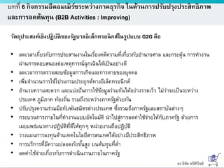 ดร.ธีทัต ตรีศิริโชติ
บทที่ 6 กิจกรรมอีคอมเมิร์ซระหว่างภาคธุรกิจ ในด้านการปรับปรุงประสิทธิภาพ
และการลดต้นทุน (B2B Activities : Improving)
วัตถุประสงค์เชิงปฏิบัติของรัฐบาลอิเล็กทรอนิกส์ในรูปแบบ G2G คือ
• ลดเวลาเกี่ยวกับการประสานงานในเรื่องคดีความที่เกี่ยวกับอานาจศาล และกระตุ้น การทางาน
ผ่านการตอบสนองต่อเหตุการณ์ฉุกเฉินได้เป็นอย่างดี
• ลดเวลาการตรวจสอบข้อมูลการเกิดและการตายของบุคคล
• เพิ่มจานวนการใช้โปรแกรมประยุกต์ทางอิเล็คทรอนิกส์
• อานวยความสะดวก และแบ่งปันการใช้ข้อมูลร่วมกันได้อย่างรวดเร็ว ไม่ว่าจะเป็นระหว่าง
ประเทศ ภูมิภาค ท้องถิ่น รวมถึงระหว่างภาครัฐด้วยกัน
• ปรับปรุงความร่วมมือกับพันธมิตรต่างประเทศ ซึ่งรวมถึงภาครัฐและสถาบันต่างๆ
• กระบวนการภายในที่ทางานแบบอัตโนมัติ นาไปสู่การลดค่าใช้จ่ายให้กับภาครัฐ ด้วยการ
เผยแพร่แนวทางปฏิบัติที่ดีให้ทุกๆ หน่วยงานถือปฏิบัติ
• วางแผนการลงทุนด้านเทคโนโลยีสารสนเทศได้อย่างมีประสิทธิภาพ
• การบริการที่มีความปลอดภัยขั้นสูง บนต้นทุนที่ต่า
• ลดค่าใช้จ่ายเกี่ยวกับการดาเนินงานภายในภาครัฐ
 