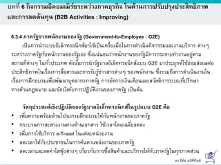 ดร.ธีทัต ตรีศิริโชติ
บทที่ 6 กิจกรรมอีคอมเมิร์ซระหว่างภาคธุรกิจ ในด้านการปรับปรุงประสิทธิภาพ
และการลดต้นทุน (B2B Activities : Improving)
6.3.4 ภาครัฐจากพนักงานของรัฐ (Government-to-Employee : G2E)
เป็นการนาระบบอิเล็กทรอนิกส์มาใช้เป็นเครื่องมือในการดาเนินกิจกรรมและงานบริการ ต่างๆ
ระหว่างภาครัฐกับพนักงานของรัฐเอง ซึ่งแน่นอนว่าพนักงานของรัฐมีการกระจายทางานอยู่ตาม
สถานที่ต่างๆ ในทั่วประเทศ ดังนั้นการนารัฐบาลอิเล็กทรอนิกส์แบบ G2E มาประยุกต์ใช้ย่อมส่งผลต่อ
ประสิทธิภาพในเรื่องการสื่อสารและการรับรู้ข่าวสารต่างๆ ของพนักงาน ซึ่งรวมถึงการดาเนินงานใน
เรื่องการฝึกอบรมเพื่อพัฒนาบุคลากรภาครัฐ การจัดการเงินเดือนและสวัสดิการระบบที่ปรึกษา
ทางด้านกฎหมาย และข้อบังคับการปฏิบัติงานของภาครัฐ เป็นต้น
วัตถุประสงค์เชิงปฏิบัติของรัฐบาลอิเล็กทรอนิกส์ในรูปแบบ G2E คือ
• เพิ่มความพร้อมด้านโปรแกรมฝึกอบรมให้กับพนักงานของภาครัฐ
• กระบวนการสะสางงานทางด้านเอกสาร ใช้เวลาโดยเฉลี่ยลดลง
• เพิ่มการใช้บริการ e-Travel ในแต่ละหน่วยงาน
• ลดเวลาให้กับประชาชนในการค้นหาแหล่งงานของภาครัฐ
• ลดเวลาและลดค่าโสหุ้ยต่างๆ เกี่ยวกับการซื้อสินค้าและบริการให้กับภาครัฐในทุกภาคส่วน
 