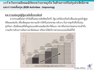 ดร.ธีทัต ตรีศิริโชติ
บทที่ 6 กิจกรรมอีคอมเมิร์ซระหว่างภาคธุรกิจ ในด้านการปรับปรุงประสิทธิภาพ
และการลดต้นทุน (B2B Activities : Improving)
6.4 การแปลงรูปสู่รัฐบาลอิเล็กทรอนิกส์
จากกระแสคือโลกาภิวัตน์ที่แผ่ขยายอิทธิพลไปทั่ว รัฐบาลก็ต้องปรับตัวเพื่อแปลงรูปเข้าสู่ยุค
ดิจิตอลเช่นกัน เพื่อเพิ่มคุณภาพงานบริการให้กับประชาชน คล้ายๆ กับภาคธุรกิจที่ปรับปรุง
ธุรกิจมา เป็นอีคอมเมิร์ซในรูปแบบคลิกแอนด์มอร์ตาร์นั่นเอง กล่าวคือประชาชนสามารถเข้าถึง
งานบริการด้วยการเดินทางมาติดต่อเอง หรืออาจใช้บริการผ่านระบบออนไลน์ก็ได้
 