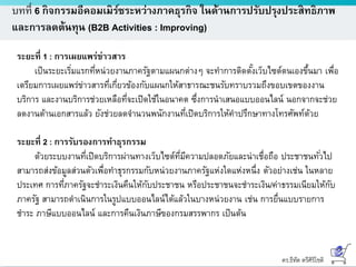 ดร.ธีทัต ตรีศิริโชติ
บทที่ 6 กิจกรรมอีคอมเมิร์ซระหว่างภาคธุรกิจ ในด้านการปรับปรุงประสิทธิภาพ
และการลดต้นทุน (B2B Activities : Improving)
ระยะที่ 1 : การเผยแพร่ข่าวสาร
เป็นระยะเริ่มแรกที่หน่วยงานภาครัฐตามแผนกต่างๆ จะทาการติดตั้งเว็บไซต์ตนเองขึ้นมา เพื่อ
เตรียมการเผยแพร่ข่าวสารที่เกี่ยวข้องกับแผนกให้สาธารณะชนรับทราบรวมถึงขอบเขตของงาน
บริการ และงานบริการช่วยเหลือที่จะเปิดใช้ในอนาคต ซึ่งการนาเสนอแบบออนไลน์ นอกจากจะช่วย
ลดงานด้านเอกสารแล้ว ยังช่วยลดจานวนพนักงานที่เปิดบริการให้คาปรึกษาทางโทรศัพท์ด้วย
ระยะที่ 2 : การรับรองการทาธุรกรรม
ด้วยระบบงานที่เปิดบริการผ่านทางเว็บไซต์ที่มีความปลอดภัยและน่าเชื่อถือ ประชาชนทั่วไป
สามารถส่งข้อมูลส่วนตัวเพื่อทาธุรกรรมกับหน่วยงานภาครัฐแห่งใดแห่งหนึ่ง ตัวอย่างเช่น ในหลาย
ประเทศ การที่ภาครัฐจะชาระเงินคืนให้กับประชาชน หรือประชาชนจะชาระเงิน/ค่าธรรมเนียมให้กับ
ภาครัฐ สามารถดาเนินการในรูปแบบออนไลน์ได้แล้วในบางหน่วยงาน เช่น การยื่นแบบรายการ
ชาระ ภาษีแบบออนไลน์ และการคืนเงินภาษีของกรมสรรพากร เป็นต้น
 