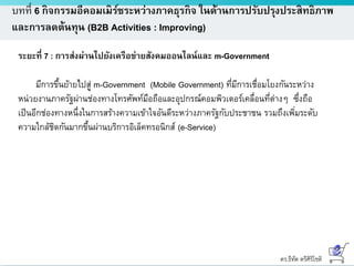 ดร.ธีทัต ตรีศิริโชติ
บทที่ 6 กิจกรรมอีคอมเมิร์ซระหว่างภาคธุรกิจ ในด้านการปรับปรุงประสิทธิภาพ
และการลดต้นทุน (B2B Activities : Improving)
ระยะที่ 7 : การส่งผ่านไปยังเครือข่ายสังคมออนไลน์และ m-Government
มีการขึ้นย้ายไปสู่ m-Government (Mobile Government) ที่มีการเชื่อมโยงกันระหว่าง
หน่วยงานภาครัฐผ่านช่องทางโทรศัพท์มือถือและอุปกรณ์คอมพิวเตอร์เคลื่อนที่ต่างๆ ซึ่งถือ
เป็นอีกช่องทางหนึ่งในการสร้างความเข้าใจอันดีระหว่างภาครัฐกับประชาชน รวมถึงเพิ่มระดับ
ความใกล้ชิดกันมากขึ้นผ่านบริการอิเล็คทรอนิกส์ (e-Service)
 