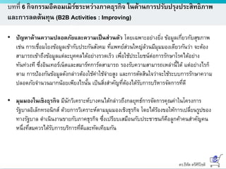 ดร.ธีทัต ตรีศิริโชติ
บทที่ 6 กิจกรรมอีคอมเมิร์ซระหว่างภาคธุรกิจ ในด้านการปรับปรุงประสิทธิภาพ
และการลดต้นทุน (B2B Activities : Improving)
• ปัญหาด้านความปลอดภัยและความเป็นส่วนตัว โดยเฉพาะอย่างยิ่ง ข้อมูลเกี่ยวกับสุขภาพ
เช่น การเชื่อมโยงข้อมูลเข้ากับประกันสังคม ที่แพทย์ส่วนใหญ่ล้วนมีมุมมองเดียวกันว่า จะต้อง
สามารถเข้าถึงข้อมูลแต่ละบุคคลได้อย่างรวดเร็ว เพื่อใช้ประโยชน์ต่อการรักษาโรคได้อย่าง
ทันท่วงที ซึ่งอินเทอร์เน็ตและสมาร์ทการ์ดสามารถ รองรับความสามารถเหล่านี้ได้ แต่อย่างไรก็
ตาม การป้องกันข้อมูลดังกล่าวต้องใช้ค่าใช้จ่ายสูง และการตัดสินใจว่าจะใช้ระบบการรักษาความ
ปลอดภัยจานวนมากน้อยเพียงไรนั้น เป็นสิ่งสาคัญที่ต้องได้รับการบริหารจัดการที่ดี
• มุมมองในเชิงธุรกิจ มีนักวิเคราะห์บางคนได้กล่าวถึงกลยุทธ์การจัดการคุณค่าในโครงการ
รัฐบาลอิเล็กทรอนิกส์ ด้วยการวิเคราะห์ตามมุมมองเชิงธุรกิจ โดยได้ร้องขอให้การเปลี่ยนรูปของ
ทางรัฐบาล ดาเนินงานขายกับภาคธุรกิจ ซึ่งเปรียบเสมือนกับประชาชนก็คือลูกค้าคนสาคัญคน
หนึ่งที่สมควรได้รับการบริการที่ดีและทัดเทียมกัน
 