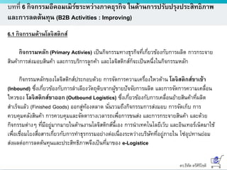 ดร.ธีทัต ตรีศิริโชติ
บทที่ 6 กิจกรรมอีคอมเมิร์ซระหว่างภาคธุรกิจ ในด้านการปรับปรุงประสิทธิภาพ
และการลดต้นทุน (B2B Activities : Improving)
6.1 กิจกรรมด้านโลจิสติกส์
กิจกรรมหลัก (Primary Activies) เป็นกิจกรรมทางธุรกิจที่เกี่ยวข้องกับการผลิต การกระจาย
สินค้าการส่งมอบสินค้า และการบริการลูกค้า และโลจิสติกส์ก็จะเป็นหนึ่งในกิจกรรมหลัก
กิจกรรมหลักของโลจิสติกส์ประกอบด้วย การจัดการความเครื่องไหวด้าน โลจิสติกส์ขาเข้า
(Inbound) ซึ่งเกี่ยวข้องกับการลาเลียงวัตถุดิบจากผู้ขายปัจจัยการผลิต และการจัดการความเคลื่อน
ไหวของ โลจิสติกส์ขาออก (Outbound Logistics) ซึ่งเกี่ยวข้องกับการเคลื่อนย้ายสินค้าที่ผลิต
สาเร็จแล้ว (Finished Goods) ออกสู่ท้องตลาด นั่นรวมถึงกิจกรรมการส่งมอบ การจัดเก็บ การ
ควบคุมคลังสินค้า การควบคุมและจัดตารางเวลารถเพื่อการขนส่ง และการกระจายสินค้า และด้วย
กิจกรรมต่างๆ ที่มีอยู่มากมายในด้านงานโลจิสติกส์นี้เอง การนาเทคโนโลยีเว็บ และอินเทอร์เน็ตมาใช้
เพื่อเชื่อมโยงสื่อสารเกี่ยวกับการทาธุรกรรมอย่างต่อเนื่องระหว่างบริษัทที่อยู่ภายใน โซ่อุปทานย่อม
ส่งผลต่อการลดต้นทุนและประสิทธิภาพจึงเป็นที่มาของ e-Logistice
 