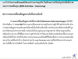 ดร.ธีทัต ตรีศิริโชติ
บทที่ 6 กิจกรรมอีคอมเมิร์ซระหว่างภาคธุรกิจ ในด้านการปรับปรุงประสิทธิภาพ
และการลดต้นทุน (B2B Activities : Improving)
6.5 การแลกเปลี่ยนข้อมูลทางอิเล็กทรอนิกส์
การแลกเปลี่ยนข้อมูลทางอิเล็กทรอนิกส์ (Electronic Data Interchange) หรือที่มัก
เรียกกันสั้นๆ ว่า ระบบ EDI คือการแลกเปลี่ยนเอกสารทางธุรกิจระหว่างคู่ค้าที่ทาธุรกิจร่วมกัน ด้วย
การส่งผ่านข้อมูลจากคอมพิวเตอร์เครื่องหนึ่งไปยังอีกเครื่องหนึ่ง สาหรับเอกสารอิเล็กทรอนิกส์ที่ ถูก
นามาใช้แทนเอกสารกระดาษนั้น จะต้องเป็นไปตามรูปแบบมาตรฐานสากล หรือมาตรฐานเปรียบ
เสมือนกับภาษากลางที่ใช้สื่อสารระหว่างคู่ค้าด้วยกัน ทาให้เอกสารอิเล็กทรอนิกส์เหล่านี้สามารถแลก
เปลี่ยนกันได้ทั่วโลก อีกทั้งยังเป็นการประมวลผลแบบอัตโนมัติที่ไม่ต้องพึ่งพาการประมวลผลด้วยมือ
เหมาะกับงานที่ต้องทาซ้าๆ เป็นประจาทุกวัน (Jop Routines) และงานที่ต้องใช้เอกสารจานวนมาก
เช่น ใบสั่งซื้อ ใบกากับสินค้า ใบตราส่งสินค้า และใบเสร็จรับเงิน เป็นต้น
 