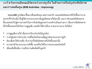 ดร.ธีทัต ตรีศิริโชติ
บทที่ 6 กิจกรรมอีคอมเมิร์ซระหว่างภาคธุรกิจ ในด้านการปรับปรุงประสิทธิภาพ
และการลดต้นทุน (B2B Activities : Improving)
ระบบ EDI ถูกพัฒนาขึ้นมาเพื่อลดต้นทุน ลดความล่าช้า และลดข้อผิดพลาดที่เกิดขึ้นจากงาน
ประจาที่ทาด้วยมือ ซึ่งผู้ใช้อาจกรอกเอกสารข้อมูลผิดพลาดได้ทุกเมื่อ และการช่วยลดข้อผิดพลาด
นี้เองย่อมนาไปสู่ความรวดเร็วในการรับส่งข้อมูลระหว่างองค์กรเป็นอย่างมาก เนื่องจากข้อผิดพลาด
ที่เกิดขึ้นย่อมก่อให้เกิดความสูญเสีย และมีค่าใช้จ่ายอื่นๆ ตามมามากมาย อันได้แก่
• การสูญเสียรายได้ เนื่องจากเรียกเก็บเงินไม่ถูกต้อง
• การปฏิเสธการชาระเงิน กรณีไม่เป็นไปตามสัญญาข้อตกลงระหว่างคู่ค้า
• ต้องเสียค่าใช้จ่ายเพิ่ม กับการแก้ไขข้อผิดพลาดที่เกิดขึ้นเหล่านั้น
• ความล่าช้าในกระบวนการสั่งซื้อ แทนที่จะได้รับการประมวลผลในทันที
• เสื่อมเสียชื่อเสียง รวมถึงความสัมพันธ์กับลูกค้า
 