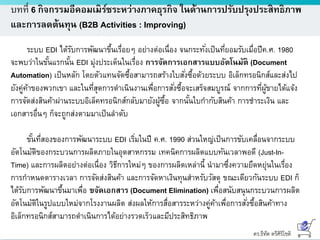 ดร.ธีทัต ตรีศิริโชติ
บทที่ 6 กิจกรรมอีคอมเมิร์ซระหว่างภาคธุรกิจ ในด้านการปรับปรุงประสิทธิภาพ
และการลดต้นทุน (B2B Activities : Improving)
ระบบ EDI ได้รับการพัฒนาขึ้นเรื่อยๆ อย่างต่อเนื่อง จนกระทั่งเป็นที่ยอมรับเมื่อปีค.ศ. 1980
จะพบว่าในขั้นแรกนั้น EDI มุ่งประเด็นในเรื่อง การจัดการเอกสารแบบอัตโนมัติ (Document
Automation) เป็นหลัก โดยตัวแทนจัดซื้อสามารถสร้างใบสั่งซื้อด้วยระบบ อิเล็กทรอนิกส์และส่งไป
ยังคู่ค้าของพวกเขา และในที่สุดการดาเนินงานเพื่อการสั่งซื้อจะเสร็จสมบูรณ์ จากการที่ผู้ขายได้แจ้ง
การจัดส่งสินค้าผ่านระบบอิเล็คทรอนิกส์กลับมายังผู้ซื้อ จากนั้นใบกากับสินค้า การชาระเงิน และ
เอกสารอื่นๆ ก็จะถูกส่งตามมาเป็นลาดับ
ขั้นที่สองของการพัฒนาระบบ EDI เริ่มในปี ค.ศ. 1990 ส่วนใหญ่เป็นการขับเคลื่อนจากระบบ
อัตโนมัติของกระบวนการผลิตภายในอุตสาหกรรม เทคนิคการผลิตแบบทันเวลาพอดี (Just-In-
Time) และการผลิตอย่างต่อเนื่อง วิธีการใหม่ๆ ของการผลิตเหล่านี้ นามาซึ่งความยืดหยุ่นในเรื่อง
การกาหนดตารางเวลา การจัดส่งสินค้า และการจัดหาเงินทุนสาหรับวัสดุ ขณะเดียวกันระบบ EDI ก็
ได้รับการพัฒนาขึ้นมาเพื่อ ขจัดเอกสาร (Document Elimination) เพื่อสนับสนุนกระบวนการผลิต
อัตโนมัติในรูปแบบใหม่จากโรงงานผลิต ส่งผลให้การสื่อสารระหว่างคู่ค้าเพื่อการสั่งซื้อสินค้าทาง
อิเล็กทรอนิกส์สามารถดาเนินการได้อย่างรวดเร็วและมีประสิทธิภาพ
 
