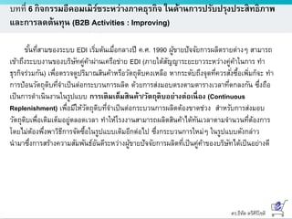 ดร.ธีทัต ตรีศิริโชติ
บทที่ 6 กิจกรรมอีคอมเมิร์ซระหว่างภาคธุรกิจ ในด้านการปรับปรุงประสิทธิภาพ
และการลดต้นทุน (B2B Activities : Improving)
ขั้นที่สามของระบบ EDI เริ่มต้นเมื่อกลางปี ค.ศ. 1990 ผู้ขายปัจจัยการผลิตรายต่างๆ สามารถ
เข้าถึงระบบงานของบริษัทคู่ค้าผ่านเครือข่าย EDI (ภายใต้สัญญาระยะยาวระหว่างคู่ค้าในการ ทา
ธุรกิจร่วมกัน) เพื่อตรวจดูปริมาณสินค้าหรือวัตถุดิบคงเหลือ หากระดับถึงจุดที่ควรสั่งซื้อเพิ่มก็จะ ทา
การป้อนวัตถุดิบที่จาเป็นต่อกระบวนการผลิต ด้วยการส่งมอบตรงตามตารางเวลาที่ตกลงกัน ซึ่งถือ
เป็นการดาเนินงานในรูปแบบ การเติมเต็มสินค้า/วัตถุดิบอย่างต่อเนื่อง (Continuous
Replenishment) เพื่อมีให้วัตถุดิบที่จาเป็นต่อกระบวนการผลิตต้องขาดช่วง สาหรับการส่งมอบ
วัตถุดิบเพื่อเติมเต็มอยู่ตลอดเวลา ทาให้โรงงานสามารถผลิตสินค้าได้ทันเวลาตามจานวนที่ต้องการ
โดยไม่ต้องพึ่งพาวิธีการจัดซื้อในรูปแบบเดิมอีกต่อไป ซึ่งกระบวนการใหม่ๆ ในรูปแบบดังกล่าว
นามาซึ่งการสร้างความสัมพันธ์อันดีระหว่างผู้ขายปัจจัยการผลิตที่เป็นคู่ค้าของบริษัทได้เป็นอย่างดี
 