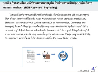 ดร.ธีทัต ตรีศิริโชติ
บทที่ 6 กิจกรรมอีคอมเมิร์ซระหว่างภาคธุรกิจ ในด้านการปรับปรุงประสิทธิภาพ
และการลดต้นทุน (B2B Activities : Improving)
Purechase Order Purchaser
ในขณะเดียวกัน ทรานแซกชั่นเซตก็จากเกี่ยวข้องกับชนิดของเอกสาร EDI ตามมาตรฐาน
นั้นๆ ตัวอย่างมาตรฐานที่นิยมเช่น ANSI X12 (American Nation Standards Institute X12
Standards) และ UN/EDIFACT (United Nation/EDI for Administration, Commerce and
Transpot) ที่แสดงไว้ดังรูป (ประเทศไทยใช้มาตรฐานของ UN/EDIFACT) ซึ่งประกอบ ไปด้วย
เอกสารต่างๆ ให้เลือกใช้งานหลายด้านด้วยกัน โดยสามารถนาไปประยุกต์ใช้กับธุรกิจต่างๆ ได้
มากมายหลายแขนง ตามรหัสของธุรกรรมนั้นๆ เช่น รหัสหมายเลข 850 (มาตรฐาน ANSI X12)
ก็จะตรงกับทรานแซกชั่นเซตที่เกี่ยวข้องกับการสั่งซื้อ (Purchase Order) เป็นต้น
 