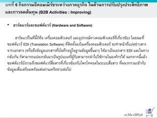 ดร.ธีทัต ตรีศิริโชติ
บทที่ 6 กิจกรรมอีคอมเมิร์ซระหว่างภาคธุรกิจ ในด้านการปรับปรุงประสิทธิภาพ
และการลดต้นทุน (B2B Activities : Improving)
• ฮาร์ดแวร์และซอฟต์แวร์ (Hardware and Software)
ฮาร์ดแวร์ในที่นี้ก็คือ เครื่องคอมพิวเตอร์ และอุปกรณ์ทางคอมพิวเตอร์ที่เกี่ยวข้อง ในขณะที่
ซอฟต์แวร์ EDI (Translation Software) ที่ติดตั้งลงในเครื่องคอมพิวเตอร์ จะทาหน้าที่แปลข่าวสาร
จากเอกสาร (หรือดึงข้อมูลเอกสารที่บันทึกอยู่ในฐานข้อมูลขึ้นมา) ให้มาเป็นเอกสาร EDI และในทาง
กลับกัน ก็สามารถแปลงกลับมาเป็นรูปแบบที่ผู้รับสามารถนาไปใช้ภายในองค์กรได้ นอกจากนี้แล้ว
ซอฟต์แวร์ยังรวมถึงซอฟต์แวร์สื่อสารที่เกี่ยวข้องกับโพรโทคอลในระบบสื่อสาร ที่ผนวกรวมเข้ากับ
ข้อมูลเพื่อเตรียมพร้อมส่งผ่านเครือข่ายต่อไป
 