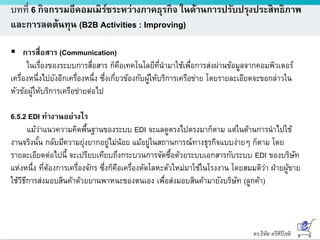 ดร.ธีทัต ตรีศิริโชติ
บทที่ 6 กิจกรรมอีคอมเมิร์ซระหว่างภาคธุรกิจ ในด้านการปรับปรุงประสิทธิภาพ
และการลดต้นทุน (B2B Activities : Improving)
 การสื่อสาร (Communication)
ในเรื่องของระบบการสื่อสาร ก็คือเทคโนโลยีที่นามาใช้เพื่อการส่งผ่านข้อมูลจากคอมพิวเตอร์
เครื่องหนึ่งไปยังอีกเครื่องหนึ่ง ซึ่งเกี่ยวข้องกับผู้ให้บริการเครือข่าย โดยรายละเอียดจะขอกล่าวใน
หัวข้อผู้ให้บริการเครือข่ายต่อไป
6.5.2 EDI ทางานอย่างไร
แม้ว่าแนวความคิดพื้นฐานของระบบ EDI จะแลดูตรงไปตรงมาก็ตาม แต่ในด้านการนาไปใช้
งานจริงนั้น กลับมีความยุ่งยากอยู่ไม่น้อย แม้อยู่ในสถานการณ์ทางธุรกิจแบบง่ายๆ ก็ตาม โดย
รายละเอียดต่อไปนี้ จะเปรียบเทียบถึงกระบวนการจัดซื้อด้วยระบบเอกสารกับระบบ EDI ของบริษัท
แห่งหนึ่ง ที่ต้องการเครื่องจักร ซึ่งก็คือเครื่องตัดโลหะตัวใหม่มาใช้ในโรงงาน โดยสมมติว่า ฝ่ายผู้ขาย
ใช้วิธีการส่งมอบสินค้าด้วยยานพาหนะของตนเอง เพื่อส่งมอบสินค้ามายังบริษัท (ลูกค้า)
 