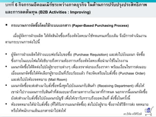 ดร.ธีทัต ตรีศิริโชติ
บทที่ 6 กิจกรรมอีคอมเมิร์ซระหว่างภาคธุรกิจ ในด้านการปรับปรุงประสิทธิภาพ
และการลดต้นทุน (B2B Activities : Improving)
 กระบวนการจัดซื้อโดยใช้ระบบเอกสาร (Paper-Based Purchasing Process)
เมื่อผู้จัดการฝ่ายผลิต ได้ตัดสินใจซื้อเครื่องตัดโลหะมาใช้ทดแทนเครื่องเดิม จึงมีการดาเนินงาน
ตามกระบวนการต่อไปนี้
• ผู้จัดการฝ่ายผลิตได้ร่างแบบฟอร์มใบขอซื้อ (Purchase Requisition) และส่งไปยังแผนก จัดซื้อ
ซึ่งภายในแบบโฟมได้อธิบายถึงความต้องการเครื่องตัดโลหะเพื่อนามาใช้ในโรงงาน
• แผนกจัดซื้อได้ติดต่อไปยังผู้ขายรายต่างๆ เพื่อเจรจาต่อรองเรื่องราคา พร้อมเงื่อนไขการส่งมอบ
เมื่อแผนกจัดซื้อได้คัดเลือกผู้ขายเป็นที่เรียบร้อยแล้ว ก็จะจัดเตรียมใบสั่งซื้อ (Purchase Order)
และส่งไปยังห้องจดหมาย (Mail Room)
• แผนกจัดซื้อจะส่งสาเนาใบสั่งซื้อหนึ่งชุดไปยังแผนกรับสินค้า (Receiving Department) เพื่อให้
เขานาไปวางแผนการรับสินค้าที่ส่งมอบมาถึงตามตารางวันเวลาที่กาหนด นอกจากนี้แผนกจัดซื้อ
ยังส่งสาเนาใบสั่งซื้อไปยังแผนกบัญชี เพื่อให้เขารับทราบถึงยอดเงินที่ สั่งซื้อในครั้งนี้
• ห้องจดหมายได้นาใบสั่งซื้อ (ที่ได้รับจากแผนกจัดซื้อ) ส่งไปยังผู้ขาย ซึ่งอาจใช้วิธีการส่ง จดหมาย
หรือให้พนักงานเดินเอกสารนาไปส่งให้
 