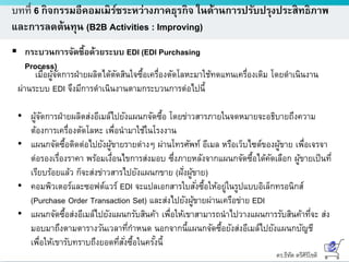 ดร.ธีทัต ตรีศิริโชติ
บทที่ 6 กิจกรรมอีคอมเมิร์ซระหว่างภาคธุรกิจ ในด้านการปรับปรุงประสิทธิภาพ
และการลดต้นทุน (B2B Activities : Improving)
 กระบวนการจัดซื้อด้วยระบบ EDI (EDI Purchasing
Process)
เมื่อผู้จัดการฝ่ายผลิตได้ตัดสินใจซื้อเครื่องตัดโลหะมาใช้ทดแทนเครื่องเดิม โดยดาเนินงาน
ผ่านระบบ EDI จึงมีการดาเนินงานตามกระบวนการต่อไปนี้
• ผู้จัดการฝ่ายผลิตส่งอีเมล์ไปยังแผนกจัดซื้อ โดยข่าวสารภายในจดหมายจะอธิบายถึงความ
ต้องการเครื่องตัดโลหะ เพื่อนามาใช้ในโรงงาน
• แผนกจัดซื้อติดต่อไปยังผู้ขายรายต่างๆ ผ่านโทรศัพท์ อีเมล หรือเว็บไซต์ของผู้ขาย เพื่อเจรจา
ต่อรองเรื่องราคา พร้อมเงื่อนไขการส่งมอบ ซึ่งภายหลังจากแผนกจัดซื้อได้คัดเลือก ผู้ขายเป็นที่
เรียบร้อยแล้ว ก็จะส่งข่าวสารไปยังแผนกขาย (ฝั่งผู้ขาย)
• คอมพิวเตอร์และซอฟต์แวร์ EDI จะแปลเอกสารใบสั่งซื้อให้อยู่ในรูปแบบอิเล็กทรอนิกส์
(Purchase Order Transaction Set) และส่งไปยังผู้ขายผ่านเครือข่าย EDI
• แผนกจัดซื้อส่งอีเมล์ไปยังแผนกรับสินค้า เพื่อให้เขาสามารถนาไปวางแผนการรับสินค้าที่จะ ส่ง
มอบมาถึงตามตารางวันเวลาที่กาหนด นอกจากนี้แผนกจัดซื้อยังส่งอีเมล์ไปยังแผนกบัญชี
เพื่อให้เขารับทราบถึงยอดที่สั่งซื้อในครั้งนี้
 