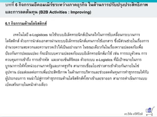 ดร.ธีทัต ตรีศิริโชติ
บทที่ 6 กิจกรรมอีคอมเมิร์ซระหว่างภาคธุรกิจ ในด้านการปรับปรุงประสิทธิภาพ
และการลดต้นทุน (B2B Activities : Improving)
6.1 กิจกรรมด้านโลจิสติกส์
เทคโนโลยี e-Logistices จะใช้ระบบอิเล็คทรอนิกส์เป็นกลไกในการขับเคลื่อนกระบวนการ
โลจิสติกส์ ด้วยการนาส่งเอกสารผ่านระบบอิเล็กทรอนิกส์แทนการใช้เอกสาร ซึ่งมีส่วนช่วยในเรื่องการ
อานวยความสะดวกและความรวดเร็วได้เป็นอย่างมาก ในขณะเดียวกันในเรื่องความปลอดภัยเพื่อ
ป้องกันการปลอมแปลง ก็จะมีระบบความปลอดภัยแบบอิเล็กทรอนิกส์มาใช้ เช่น การระบุตัวตน การ
ควบคุมการเข้าถึง การเข้ารหัส และลายเซ็นดิจิตอล ด้วยระบบ e-Logistics ที่มีเป้าหมายในการ
บูรณาการให้ทั้งหน่วยงานภาครัฐและภาคธุรกิจ สามารถเชื่อมโยงข่าวสารเข้าด้วยกันภายในโซ่
อุปทาน ย่อมส่งผลต่อการเพิ่มประสิทธิภาพ ในด้านการบริหารและช่วยลดต้นทุนการทาธุรกรรมให้กับ
ผู้ประกอบการ จนนาไปสู่การทาธุรกรรมด้านโลจิสติกส์ทั้งขาเข้าและขาออก สามารถดาเนินการแบบ
เบ็ดเสร็จภายในหน้าต่างเดียว
 