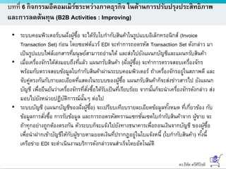 ดร.ธีทัต ตรีศิริโชติ
บทที่ 6 กิจกรรมอีคอมเมิร์ซระหว่างภาคธุรกิจ ในด้านการปรับปรุงประสิทธิภาพ
และการลดต้นทุน (B2B Activities : Improving)
• ระบบคอมพิวเตอร์บนฝั่งผู้ซื้อ จะได้รับใบกากับสินค้าในรูปแบบอิเล็กทรอนิกส์ (Invoice
Transaction Set) ก่อน โดยซอฟต์แวร์ EDI จะทาการถอดรหัส Transactiion Set ดังกล่าว มา
เป็นรูปแบบไฟล์เอกสารที่มนุษย์สามารถอ่านได้ และส่งไปยังแผนกบัญชีและแผนกรับสินค้า
• เมื่อเครื่องจักรได้ส่งมอบถึงที่แล้ว แผนกรับสินค้า (ฝั่งผู้ซื้อ) จะทาการตรวจสอบเครื่องจักร
พร้อมกับตรวจสอบข้อมูลใบกากับสินค้าผ่านระบบคอมพิวเตอร์ ถ้าเครื่องจักรอยู่ในสภาพดี และ
จับคู่ตรงกันกับรายละเอียดที่แสดงในระบบของผู้ซื้อ แผนกรับสินค้าก็จะส่งข่าวสารไป ยังแผนก
บัญชี เพื่อยืนยันว่าเครื่องจักรที่สั่งซื้อได้รับเป็นที่เรียบร้อย จากนั้นก็จะนาเครื่องจักรดังกล่าว ส่ง
มอบไปยังหน่วยปฏิบัติการณ์นั้นๆ ต่อไป
• ระบบบัญชี (แผนกบัญชีของฝั่งผู้ซื้อ) จะเปรียบเทียบรายละเอียดข้อมูลทั้งหมด ที่เกี่ยวข้อง กับ
ข้อมูลการสั่งซื้อ การรับข้อมูล และการถอดรหัสทรานแซกชั่นเซตใบกากับสินค้าจาก ผู้ขาย จะ
ถ้าทุกอย่างถูกต้องตรงกัน ตัวระบบก็จะแจ้งไปยังทางธนาคารเพื่อถอนเงินจากบัญชี ของผู้ซื้อ
เพื่อนาฝากเข้าบัญชีให้กับผู้ขายตามยอดเงินที่ปรากฏอยู่ในใบแจ้งหนี้ (ใบกากับสินค้า) ทั้งนี้
เครือข่าย EDI จะดาเนินงานบริการดังกล่าวจนสาเร็จโดยอัตโนมัติ
 
