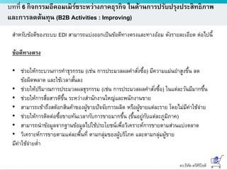 ดร.ธีทัต ตรีศิริโชติ
บทที่ 6 กิจกรรมอีคอมเมิร์ซระหว่างภาคธุรกิจ ในด้านการปรับปรุงประสิทธิภาพ
และการลดต้นทุน (B2B Activities : Improving)
สาหรับข้อดีของระบบ EDI สามารถแบ่งออกเป็นข้อดีทางตรงและทางอ้อม ดังรายละเอียด ต่อไปนี้
ข้อดีทางตรง
• ช่วยให้กระบวนการทาธุรกรรม (เช่น การประมวลผลคาสั่งซื้อ) มีความแม่นยาสูงขึ้น ลด
ข้อผิดพลาด และใช้เวลาสั้นลง
• ช่วยให้ปริมาณการประมวลผลธุรกรรม (เช่น การประมวลผลคาสั่งซื้อ) ในแต่ละวันมีมากขึ้น
• ช่วยให้การสื่อสารดีขึ้น ระหว่างสานักงานใหญ่และพนักงานขาย
• สามารถเข้าถึงสต๊อกสินค้าของผู้ขายปัจจัยการผลิต หรือผู้ขายแต่ละราย โดยไม่มีค่าใช้จ่าย
• ช่วยให้การติดต่อซื้อขายทันเวลากับการขายมากขึ้น (ขึ้นอยู่กับแต่ละภูมิภาค)
• สามารถนาข้อมูลจากฐานข้อมูลไปใช้ประโยชน์เพื่อวิเคราะห์การขายตามส่วนแบ่งตลาด
• วิเคราะห์การขายตามแต่ละพื้นที่ ตามกลุ่มของผู้บริโภค และตามกลุ่มผู้ขาย
มีค่าใช้จ่ายต่า
 