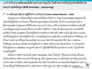 ดร.ธีทัต ตรีศิริโชติ
บทที่ 6 กิจกรรมอีคอมเมิร์ซระหว่างภาคธุรกิจ ในด้านการปรับปรุงประสิทธิภาพ
และการลดต้นทุน (B2B Activities : Improving)
 การเชื่อมต่อ EDI ผ่านผู้ให้บริการเครือข่าย (Value-Added Network : VAN)
เป็นรูปแบบการเชื่อมต่อที่คู่ค้าแต่ละแห่งได้หันมาใช้บริการ VAN (Value-Added Network) ซึ่ง
เป็นบริษัทผู้ให้บริการเครือข่าย ที่จัดเตรียมอุปกรณ์แบบเบ็ดเสร็จมาให้ ไม่ว่าจะเป็นอุปกรณ์การ
สื่อสารซอฟต์แวร์ ตู้จดหมายที่ใช้รับส่งข่าวสารระหว่างกัน รวมถึงการส่งต่อข่าวสารอิเล็คทรอนิกส์ที่
ผนวกข้อมูลของชุดทรานแซกชั่นเซต สาหรับการใช้บริการ VAN นั้น ผู้ค้าแต่ละแห่ง จะต้องติดตั้ง
ซอฟต์แวร์ EDI Translator ซึ่งปกติผู้ให้บริการเครือข่าย EDI หรือ VAN จะเป็น ผู้ดาเนินการและทา
หน้าที่เป็นศูนย์กลางไปรษณีย์สาหรับการรับส่งข้อมูลระหว่างคู่ค้าที่สามารถรับส่งข่าวสารได้ตลอด 24
ชั่วโมง โดยข่าวสารที่รับส่งกันอาจเป็นข่าวสารแบบ EDI หรือ Non-EDI ก็ได้ เช่น การส่งผ่าน
ไฟล์ข้อมูล และอีเมล เป็นต้น สาหรับผู้ให้บริการ VAN จะมีระบบป้องกันและรักษา ความปลอดภัย
ให้กับตู้จดหมาย (Mailbox) ของลูกค้าแต่ละราย ผู้ไม่มีสิทธิ์เข้าถึงย่อมไม่สามารถเข้า ไปรุกล้าหรือ
แอบดูข้อมูลได้
เมื่อต้องการชุดทรานแซกชั่น (EDI Transaction Set) ไปยังคู่ค้า ขั้นตอนแรกจะต้องเชื่อมต่อ
เข้ากับเครือข่าย VAN ก่อน (ด้วยวิธี Dial-Up หรือ Leased Line) จากนั้นก็ส่งข่าวสารที่ถูกแปลงเป็น
เอกสาร EDI ผ่านไปยัง VAN ในขณะเดียวกัน VAN ก็จะบันทึกข่าวสารและส่งไปยังตู้จดหมายของ คู่
ค้าและเมื่อคู่ค้าได้เชื่อมต่อเข้ากับ VAN ก็สามารถเรียกดูข่าวสาร EDI จากตู้จดหมายของตน
 