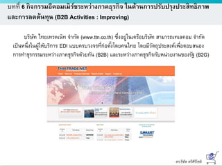 ดร.ธีทัต ตรีศิริโชติ
บทที่ 6 กิจกรรมอีคอมเมิร์ซระหว่างภาคธุรกิจ ในด้านการปรับปรุงประสิทธิภาพ
และการลดต้นทุน (B2B Activities : Improving)
บริษัท ไทยเทรดเน็ท จากัด (www.ttn.co.th) ซึ่งอยู่ในเครือบริษัท สามารถเทเลคอม จากัด
เป็นหนึ่งในผู้ให้บริการ EDI แบบครบวงจรที่ก่อตั้งโดยคนไทย โดยมีวัตถุประสงค์เพื่อตอบสนอง
การทาธุรกรรมระหว่างภาคธุรกิจด้วยกัน (B2B) และระหว่างภาคธุรกิจกับหน่วยงานของรัฐ (B2G)
 