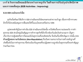 ดร.ธีทัต ตรีศิริโชติ
บทที่ 6 กิจกรรมอีคอมเมิร์ซระหว่างภาคธุรกิจ ในด้านการปรับปรุงประสิทธิภาพ
และการลดต้นทุน (B2B Activities : Improving)
6.5.5 EDI บนอินเทอร์เน็ต
ธุรกิจเริ่มหันมาใช้บริการ EDI ผ่านอินเทอร์เน็ตแทนสายเช่าความเร็วสูง เนื่องจากมีราคาแพง
อีกทั้งก็ยังคงสนับสนุนการเชื่อมต่อได้ทั้งแบบโดยตรงหรือผ่าน VAN
อุปสรรคสาคัญในการดาเนิน EDI ผ่านอินเทอร์เน็ตนั้น คงไม่พ้นเรื่องความปลอดภัย การทา
ธุรกรรม EDI ส่วนใหญ่เป็นสัญญาการค้าทางธุรกิจที่มักเกี่ยวข้องกับเม็ดเงินจานวนมาก ปัญหา
เกี่ยวกับการปฎิเสธหรือการไม่ยอมรับในธุรกรรมที่เคยติดต่อกัน จึงเป็นเรื่องที่สาคัญมาก ดังนั้น การ
ห้ามปฏิเสธความรับผิดชอบ (Non-Repudiation) จึงเป็นความสามารถในการสร้างหลักฐานที่
เกิดขึ้นจริงในการทาธุรกรรม ซึ่งช่วยป้องกันบุคคลที่จะปฏิเสธความถูกต้องในธุรกรรมที่เคยทาสัญญา
ร่วมกันมาก่อน
 