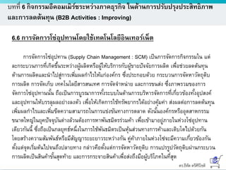 ดร.ธีทัต ตรีศิริโชติ
บทที่ 6 กิจกรรมอีคอมเมิร์ซระหว่างภาคธุรกิจ ในด้านการปรับปรุงประสิทธิภาพ
และการลดต้นทุน (B2B Activities : Improving)
6.6 การจัดการโซ่อุปทานโดยใช้เทคโนโลยีอินเทอร์เน็ต
การจัดการโซ่อุปทาน (Supply Chain Management : SCM) เป็นการจัดการกิจกรรมใน แต่
ละกระบวนการที่เกิดขึ้นระหว่างผู้ผลิตหรือผู้ให้บริการกับผู้ขายปัจจัยการผลิต เพื่อช่วยลดต้นทุน
ด้านการผลิตและนาไปสู่การเพิ่มผลกาไรให้แก่องค์กร ซึ่งประกอบด้วย กระบวนการจัดหาวัตถุดิบ
การผลิต การจัดเก็บ เทคโนโลยีสารสนเทศ การจัดจาหน่าย และการขนส่ง ซึ่งภาพรวมของการ
จัดการโซ่อุปทานนั้น ถือเป็นการบูรณาการทั้งระบบในด้านการบริหารจัดการที่เกี่ยวข้องทั้งอุปสงค์
และอุปทานให้บรรลุผลอย่างลงตัว เพื่อให้เกิดการใช้ทรัพยากรได้อย่างคุ้มค่า ส่งผลต่อการลดต้นทุน
เพิ่มผลกาไรและเพิ่มขีดความสามารถในการแข่งขันทางการตลาด ดังนั้นองค์กรหรืออุตสาหกรรม
ขนาดใหญ่ในยุคปัจจุบันต่างล้วนต้องการหาพันธมิตรร่วมค้า เพื่อเข้ามาอยู่ภายในห่วงโซ่อุปทาน
เดียวกันนี้ ซึ่งถือเป็นกลยุทธ์หนึ่งในการใช้พันธมิตรเป็นหุ้นส่วนทางการค้าและเติบโตไปด้วยกัน
โดยสร้างความสัมพันธ์หรือมีสัญญาระยะยาวระหว่างกัน คู่ค้าภายในห่วงโซ่จะมีความเกี่ยวข้องกัน
ตั้งแต่จุดเริ่มต้นไปจนถึงปลายทาง กล่าวคือตั้งแต่การจัดหาวัตถุดิบ การแปรรูปวัตถุดิบผ่านกระบวน
การผลิตเป็นสินค้าขั้นสุดท้าย และการกระจายสินค้าเพื่อส่งถึงมือผู้บริโภคในที่สุด
 