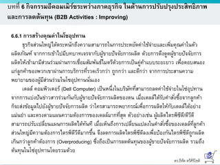 ดร.ธีทัต ตรีศิริโชติ
บทที่ 6 กิจกรรมอีคอมเมิร์ซระหว่างภาคธุรกิจ ในด้านการปรับปรุงประสิทธิภาพ
และการลดต้นทุน (B2B Activities : Improving)
6.6.1 การสร้างคุณค่าในโซอุปทาน
ธุรกิจส่วนใหญ่ได้ตระหนักถึงความสามารถในการประหยัดค่าใช้จ่ายและเพิ่มคุณค่าในตัว
ผลิตภัณฑ์ จากการเข้าไปมีบทบาทเจรจากับผู้ขายปัจจัยการผลิต ด้วยการดึงดูดผู้ขายปัจจัยการ
ผลิตให้เข้ามามีส่วนร่วมผ่านการเชื่อมสัมพันธ์ไมตรีด้วยการเป็นคู่ค้าแบบระยะยาว เพื่อตอบสนอง
แก่ลูกค้าของพวกเขาผ่านการบริการที่รวดเร็วกว่า ถูกกว่า และดีกว่า จากการประสานความ
พยายามของผู้มีส่วนร่วมในโซอุปทานนั่นเอง
เดลล์ คอมพิวเตอร์ (Dell Computer) เป็นหนึ่งในบริษัทที่สามารถลดค่าใช้จ่ายในโซ่อุปทาน
จากการแบ่งปันข่าวสารร่วมกันกับผู้ขายปัจจัยการผลิตของตน เมื่อเดลล์ได้รับคาสั่งซื้อจากลูกค้า
ก็จะส่งข้อมูลไปยังผู้ขายปัจจัยการผลิต ว่าใครสามารถพยากรณ์เพื่อการผลิตให้กับเดลล์ได้อย่าง
แม่นยา และตรงตามแผนความต้องการของเดลล์มากที่สุด ตัวอย่างเช่น ผู้ผลิตไดรฟ์ซีดี/ดีวีดี
สามารถปรับเปลี่ยนแผนการผลิตได้ทันที เมื่อเห็นถึงการเปลี่ยนแปลงในคาสั่งซื้อของเดลล์ที่ลูกค้า
ส่วนใหญ่มีความต้องการไดรฟ์ดีวีดีมากขึ้น จึงลดการผลิตไดรฟ์ซีดีลงเพื่อป้องกันไดรฟ์ซีดีถูกผลิต
เกินกว่าลูกค้าต้องการ (Overproducing) ซึ่งถือเป็นการลดต้นทุนของผู้ขายปัจจัยการผลิต รวมถึง
ต้นทุนในโซ่อุปทานโดยรวมด้วย
 