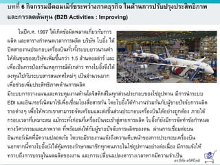 ดร.ธีทัต ตรีศิริโชติ
บทที่ 6 กิจกรรมอีคอมเมิร์ซระหว่างภาคธุรกิจ ในด้านการปรับปรุงประสิทธิภาพ
และการลดต้นทุน (B2B Activities : Improving)
ในปีค.ศ. 1997 ได้เกิดข้อผิดพลาดเกี่ยวกับการ
ผลิต และตารางกาหนดเวลาการผลิต บริษัท โบอิ้ง ได้
ปิดสายงานประกอบเครื่องบินทั่วทั้งระบบยาวนานทา
ให้ต้นทุนของบริษัทเพิ่มขึ้นกว่า 1.5 ล้านดอลล่าร์ และ
เพื่อเป็นการป้องกันเหตุการณ์ดังกล่าว ทางโบอิ้งจึงได้
ลงทุนไปกับระบบสารสนเทศใหม่ๆ เป็นจานวนมาก
เพื่อช่วยเพิ่มประสิทธิภาพด้านการผลิต
มีระบบการวางแผนและควบคุมงานด้านโลจิสติกส์ในทุกส่วนประกอบของโซ่อุปทาน มีการนาระบบ
EDI และอินเทอร์เน็ตมาใช้เพื่อเชื่อมโยงสื่อสารกัน โดยโบอิ้งได้ทางานร่วมกันกับผู้ขายปัจจัยการผลิต
รายต่างๆ เพื่อให้พวกเขาสามารถจัดเตรียมและส่งชิ้นส่วนประกอบเครื่องบินได้อย่างถูกต้อง ภายใต้
กรอบเวลาที่เหมาะสม แม้กระทั่งก่อนที่เครื่องบินจะเข้าสู่สายการผลิต โบอิ้งก็ยังมีการจัดทาข้อกาหนด
ทางวิศวกรรมและภาพวาด ที่พร้อมส่งให้กับผู้ขายปัจจัยการผลิตของตน ผ่านการเชื่อมต่อบน
อินเทอร์เน็ตที่มีความปลอดภัย โดยจะมีรายงานแจ้งถึงความคืบหน้าของการประกอบเครื่องบิน
นอกจากนี้ทางโบอิ้งยังได้คุ้มครองรักษาสมาชิกทุกคนภายในโซ่อุปทานอย่างต่อเนื่อง มีการแจ้งให้
ทราบถึงการบรรลุในผลผลิตของงาน และการเปลี่ยนแปลงตารางเวลาหากมีความจาเป็น
 