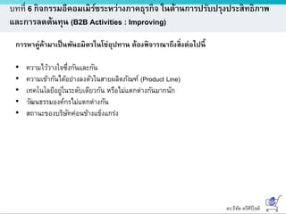 ดร.ธีทัต ตรีศิริโชติ
บทที่ 6 กิจกรรมอีคอมเมิร์ซระหว่างภาคธุรกิจ ในด้านการปรับปรุงประสิทธิภาพ
และการลดต้นทุน (B2B Activities : Improving)
การหาคู่ค้ามาเป็นพันธมิตรในโซ่อุปทาน ต้องพิจารณาถึงสิ่งต่อไปนี้
• ความไว้วางใจซึ่งกันและกัน
• ความเข้ากันได้อย่างลงตัวในสายผลิตภัณฑ์ (Product Line)
• เทคโนโลยีอยู่ในระดับเดียวกัน หรือไม่แตกต่างกันมากนัก
• วัฒนธรรมองค์กรไม่แตกต่างกัน
• สถานะของบริษัทค่อนข้างแข็งแกร่ง
 