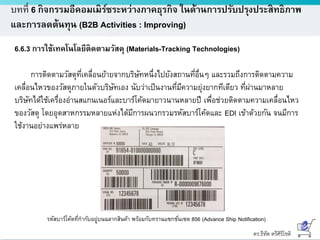 ดร.ธีทัต ตรีศิริโชติ
บทที่ 6 กิจกรรมอีคอมเมิร์ซระหว่างภาคธุรกิจ ในด้านการปรับปรุงประสิทธิภาพ
และการลดต้นทุน (B2B Activities : Improving)
6.6.3 การใช้เทคโนโลยีติดตามวัสดุ (Materials-Tracking Technologies)
การติดตามวัสดุที่เคลื่อนย้ายจากบริษัทหนึ่งไปยังสถานที่อื่นๆ และรวมถึงการติดตามความ
เคลื่อนไหวของวัสดุภายในตัวบริษัทเอง นับว่าเป็นงานที่มีความยุ่งยากทีเดียว ที่ผ่านมาหลาย
บริษัทได้ใช้เครื่องอ่านสแกนเนอร์และบาร์โค้ดมายาวนานหลายปี เพื่อช่วยติดตามความเคลื่อนไหว
ของวัสดุ โดยอุตสาหกรรมหลายแห่งได้มีการผนวกรวมรหัสบาร์โค้ดและ EDI เข้าด้วยกัน จนมีการ
ใช้งานอย่างแพร่หลาย
รหัสบาร์โค้ดที่กากับอยู่บนฉลากสินค้า พร้อมกับทรานแซกชั่นเซต 856 (Advance Ship Notification)
 