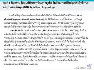 ดร.ธีทัต ตรีศิริโชติ
บทที่ 6 กิจกรรมอีคอมเมิร์ซระหว่างภาคธุรกิจ ในด้านการปรับปรุงประสิทธิภาพ
และการลดต้นทุน (B2B Activities : Improving)
สาหรับคลื่นลูกที่สองของอีคอมเมิร์ซ บริษัทได้หันมาใช้เทคโนโลยีใหม่ที่เรียกว่า RFID
(Radio Frequency Identification Devices) ซึ่ง RFID คือระบบบ่งชี้ด้วยคืนความถี่วิทยุมี
ความสามารถสูงในการระบุเพื่อค้นหาวัตถุ และด้วยจุดเด่นของ RFID มีเองปัจจุบันจึงถูกนามา
ประยุกต์ใช้กับภาคธุรกิจมากขึ้น โดยเฉพาะการนามาใช้ติดตามความเคลื่อนไหวของสินค้า
ระบบ RFID ประกอบด้วย เครื่องอ่าน (RFID Reader) และ แผ่นป้าย (RFID Tag) ซึ่งเป็น
แผ่นป้ายอิเล็กทรอนิกส์ที่ภายในจะมีไมโครชิพฟังอยู่ สามารถนามาบันทึกข้อมูลเกี่ยวกับ
รายละเอียด ของผลิตภัณฑ์ ว่าเป็นสินค้าอะไร ผลิตที่ไหน ใครเป็นผู้ผลิต ผลิตเมื่อไร สินค้าชิ้นนี้ ณ
ปัจจุบันตั้งอยู่ ตาแหน่งที่ใด เป็นต้น ที่สาคัญแผ่นป้าย RFID สามารถฝังไว้ในตัวผลิตภัณฑ์ หรือ
เก็บไว้ภายในหีบห่อ หรือบรรจุภัณฑ์ได้ ทั้งนี้แผ่นป้าย RFID จะส่งขึ้นวิทยุออกมาโดยรอบ
ครอบคลุมระยะทางไกลกว่า 100 ฟุต อีกทั้งยังสามารถอ่านข้อมูลจากแผ่นป้ายได้หลายๆ ชิ้น ใน
ขณะเดียวกัน ด้วยการส่งผ่านขึ้นวิทยุโดย ไม่ต้องสัมผัสกับแผ่นป้ายอย่างใกล้ชิดเหมือนกับระบบ
บาร์โค้ด ระบบ RFID จึงทาให้ประหยัดเวลาและแรงงานได้มาก นอกจากนี้ข้อมูลที่อ่านได้จากแผ่น
ป้าย ยังสามารถส่งผ่านระบบเครือข่าย (ได้ทั้งแบบมีสายและไร้สาย) เพื่อส่งไปยังเครื่อง
คอมพิวเตอร์และนาไปประมวลผลต่อไป
 