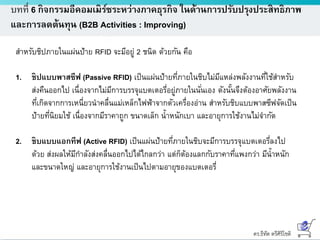 ดร.ธีทัต ตรีศิริโชติ
บทที่ 6 กิจกรรมอีคอมเมิร์ซระหว่างภาคธุรกิจ ในด้านการปรับปรุงประสิทธิภาพ
และการลดต้นทุน (B2B Activities : Improving)
สาหรับชิปภายในแผ่นป้าย RFID จะมีอยู่ 2 ชนิด ด้วยกัน คือ
1. ชิปแบบพาสซีฟ (Passive RFID) เป็นแผ่นป้ายที่ภายในชิบไม่มีแหล่งพลังงานที่ใช้สาหรับ
ส่งคืนออกไป เนื่องจากไม่มีการบรรจุแบตเตอรี่อยู่ภายในนั่นเอง ดังนั้นจึงต้องอาศัยพลังงาน
ที่เกิดจากการเหนี่ยวนาคลื่นแม่เหล็กไฟฟ้าจากตัวเครื่องอ่าน สาหรับชิบแบบพาสซีฟจัดเป็น
ป้ายที่นิยมใช้ เนื่องจากมีราคาถูก ขนาดเล็ก น้าหนักเบา และอายุการใช้งานไม่จากัด
2. ชิบแบบแอกทีฟ (Active RFID) เป็นแผ่นป้ายที่ภายในชิบจะมีการบรรจุแบตเตอรี่ลงไป
ด้วย ส่งผลให้มีกาลังส่งคลื่นออกไปได้ไกลกว่า แต่ก็ต้องแลกกับราคาที่แพงกว่า มีน้าหนัก
และขนาดใหญ่ และอายุการใช้งานเป็นไปตามอายุของแบตเตอรี่
 