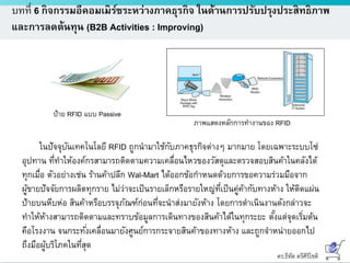 ดร.ธีทัต ตรีศิริโชติ
บทที่ 6 กิจกรรมอีคอมเมิร์ซระหว่างภาคธุรกิจ ในด้านการปรับปรุงประสิทธิภาพ
และการลดต้นทุน (B2B Activities : Improving)
ป้าย RFID แบบ Passive
ภาพแสดงหลักการทางานของ RFID
ในปัจจุบันเทคโนโลยี RFID ถูกนามาใช้กับภาคธุรกิจต่างๆ มากมาย โดยเฉพาะระบบโซ่
อุปทาน ที่ทาให้องค์กรสามารถติดตามความเคลื่อนไหวของวัสดุและตรวจสอบสินค้าในคลังได้
ทุกเมื่อ ตัวอย่างเช่น ร้านค้าปลีก Wal-Mart ได้ออกข้อกาหนดด้วยการขอความร่วมมือจาก
ผู้ขายปัจจัยการผลิตทุกราย ไม่ว่าจะเป็นรายเล็กหรือรายใหญ่ที่เป็นคู่ค้ากับทางห้าง ให้ติดแผ่น
ป้ายบนหีบห่อ สินค้าหรือบรรจุภัณฑ์ก่อนที่จะนาส่งมายังห้าง โดยการดาเนินงานดังกล่าวจะ
ทาให้ห้างสามารถติดตามและทราบข้อมูลการเดินทางของสินค้าได้ในทุกระยะ ตั้งแต่จุดเริ่มต้น
คือโรงงาน จนกระทั่งเคลื่อนมายังศูนย์การกระจายสินค้าของทางห้าง และถูกจาหน่ายออกไป
ถึงมือผู้บริโภคในที่สุด
 