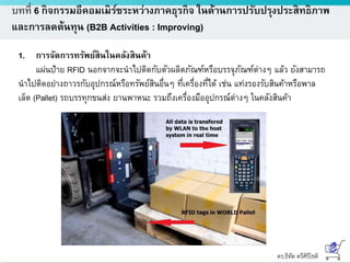 ดร.ธีทัต ตรีศิริโชติ
บทที่ 6 กิจกรรมอีคอมเมิร์ซระหว่างภาคธุรกิจ ในด้านการปรับปรุงประสิทธิภาพ
และการลดต้นทุน (B2B Activities : Improving)
1. การจัดการทรัพย์สินในคลังสินค้า
แผ่นป้าย RFID นอกจากจะนาไปติดกับตัวผลิตภัณฑ์หรือบรรจุภัณฑ์ต่างๆ แล้ว ยังสามารถ
นาไปติดอย่างถาวรกับอุปกรณ์หรือทรัพย์สินอื่นๆ ที่เครื่องที่ได้ เช่น แท่งรองรับสินค้าหรือพาล
เล็ต (Pallet) รถบรรทุกขนส่ง ยานพาหนะ รวมถึงเครื่องมืออุปกรณ์ต่างๆ ในคลังสินค้า
 