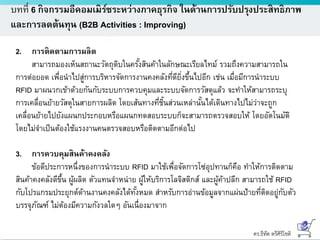 ดร.ธีทัต ตรีศิริโชติ
บทที่ 6 กิจกรรมอีคอมเมิร์ซระหว่างภาคธุรกิจ ในด้านการปรับปรุงประสิทธิภาพ
และการลดต้นทุน (B2B Activities : Improving)
2. การติดตามการผลิต
สามารถมองเห็นสถานะวัตถุดิบในครั้งสินค้าในลักษณะเรียลไทม์ รวมถึงความสามารถใน
การต่อยอด เพื่อนาไปสู่การบริหารจัดการงานคงคลังที่ดียิ่งขึ้นไปอีก เช่น เมื่อมีการนาระบบ
RFID มาผนวกเข้าด้วยกันกับระบบการควบคุมและระบบจัดการวัสดุแล้ว จะทาให้สามารถระบุ
การเคลื่อนย้ายวัสดุในสายการผลิต โดยเส้นทางที่ชิ้นส่วนเหล่านั้นได้เดินทางไปไม่ว่าจะถูก
เคลื่อนย้ายไปยังแผนกประกอบหรือแผนกทดสอบระบบก็จะสามารถตรวจสอบให้ โดยอัตโนมัติ
โดยไม่จาเป็นต้องใช้แรงงานคนตรวจสอบหรือติดตามอีกต่อไป
3. การควบคุมสินค้าคงคลัง
ข้อดีประการหนึ่งของการนาระบบ RFID มาใช้เพื่อจัดการโซ่อุปทานก็คือ ทาให้การติดตาม
สินค้าคงคลังดีขึ้น ผู้ผลิต ตัวแทนจาหน่าย ผู้ให้บริการโลจิสติกส์ และผู้ค้าปลีก สามารถใช้ RFID
กับโปรแกรมประยุกต์ด้านงานคงคลังได้ทั้งหมด สาหรับการอ่านข้อมูลจากแผ่นป้ายที่ติดอยู่กับตัว
บรรจุภัณฑ์ ไม่ต้องมีความกังวลใดๆ อันเนื่องมาจาก
 