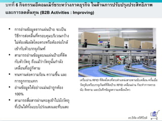 ดร.ธีทัต ตรีศิริโชติ
บทที่ 6 กิจกรรมอีคอมเมิร์ซระหว่างภาคธุรกิจ ในด้านการปรับปรุงประสิทธิภาพ
และการลดต้นทุน (B2B Activities : Improving)
• การอ่านข้อมูลจากแผ่นป้าย จะเป็น
วิธีการส่งคลื่นที่ครอบคุมบริเวณกว้าง
ไม่ต้องสัมผัสโดยตรงหรือต้องจ่อใกล้
เข้ากับตัวบรรจุภัณฑ์
• สามารถอ่านข้อมูลบนแผ่นป้ายที่ติด
กับตัววัตถุ ถึงแม้ว่าวัตถุนั้นกาลัง
เคลื่อนที่อยู่ก็ตาม
• ทนทานต่อความร้อน ความชื้น และ
การถูกกระแทก
• อ่านข้อมูลได้อย่างแม่นยาถูกต้อง
100%
• สามารถสื่อสารผ่านทะลุเข้าไปยังวัตถุ
ที่เป็นได้ทั้งแบบโปร่งแสงและทึบแสง
เครื่องอ่าน RFID ที่ติดตั้งคงที่ตรงตาแหน่งสายพานขับเคลื่อน ครั้นเมื่อ
วัตถุดิบหรือบรรจุภัณฑ์ที่ติดป้าย RFID เคลื่อนผ่าน ก็จะทาการตรวจ
นับ ติดตาม และบันทึกข้อมูลความเคลื่อนไหว
 