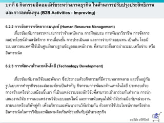 ดร.ธีทัต ตรีศิริโชติ
บทที่ 6 กิจกรรมอีคอมเมิร์ซระหว่างภาคธุรกิจ ในด้านการปรับปรุงประสิทธิภาพ
และการลดต้นทุน (B2B Activities : Improving)
6.2.2 การจัดการทรัพยากรมนุษย์ (Human Resource Management)
เกี่ยวข้องกับการสรรหาและการว่าจ้างพนักงาน การฝึกอบรม การพัฒนาวิชาชีพ การจัดการ
ผลประโยชน์ด้านสวัสดิการ การเลื่อนขั้น การประเมินผล และการจ่ายค่าตอบแทน เป็นต้น โดยมี
ระบบสารสนเทศที่ใช้เป็นศูนย์กลางฐานข้อมูลของพนักงาน ที่สามารถสื่อสารผ่านระบบเครือข่าย หรือ
อินทราเน็ต
6.2.3 การพัฒนาด้านเทคโนโลยี (Technology Development)
เกี่ยวข้องกับงานวิจัยและพัฒนา ซึ่งประกอบด้วยกิจกรรมที่มีความหลากหลาย และขึ้นอยู่กับ
รูปแบบการทาธุรกิจของแต่ละองค์กรเป็นสาคัญ กิจกรรมการพัฒนาด้านเทคโนโลยี ประกอบด้วย
การสร้างเครือข่ายเสมือนขึ้นมา ที่เป็นแหล่งรวมของนักวิจัยที่สามารถเข้ามาร่วมกันทางาน การนา
เสนองานวิจัย การเผยแพร่งานวิจัยแบบออนไลน์ และการสนับสนุนให้นักวิจัยร่วมมือกับหน่วยงาน
ภายนอกหรือบริษัทคู่ค้า เพื่อบริการและพัฒนางานวิจัยร่วมกัน ด้วยการใช้ประโยชน์จากเครือข่าย
อินทราเน็ตในการวิจัยและพัฒนาผลิตภัณฑ์ร่วมกันกับคู่ค้าทางธุรกิจ
 
