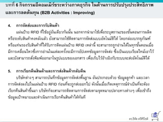 ดร.ธีทัต ตรีศิริโชติ
บทที่ 6 กิจกรรมอีคอมเมิร์ซระหว่างภาคธุรกิจ ในด้านการปรับปรุงประสิทธิภาพ
และการลดต้นทุน (B2B Activities : Improving)
4. การจัดส่งและการรับสินค้า
แผ่นป้าย RFID ที่ใช้อยู่อันเดียวกันนั้น นอกจากนามาใช้เพื่อระบุสถานะของขั้นตอนการผลิต
หรือระดับสินค้าคงคลังแล้ว ยังสามารถใช้ติดตามการจัดส่งแบบอัตโนมัติได้ โดยกล่องบรรจุภัณฑ์
หรือแท่นรองรับสินค้าที่ได้รับการติดแผ่นป้าย RFID เหล่านี้ จะสามารถถูกอ่านได้ในทุกขั้นตอนเมื่อ
มีการเคลื่อนไหวซึ่งการอ่านในแต่ละครั้งจะมีการอัปเดทข้อมูลการจัดส่ง ซึ่งเป็นแบบเรียลไทม์เอาไว้
และยังสามารถสั่งพิมพ์ออกมาในรูปแบบของเอกสาร เพื่อเก็บไว้อ้างอิงกับระบบจะส่งอัตโนมัติได้
5. การเรียกคืนสินค้าและการส่งสินค้ากลับคืน
บริษัทต่างๆ สามารถบันทึกข้อมูลการจัดส่งพื้นฐาน อันประกอบด้วย ข้อมูลลูกค้า และเวลา
การจัดส่งลงไปในแผ่นป้าย RFID ก่อนที่จะถูกส่งออกไป ดังนั้นเมื่อเกิดเหตุการณ์จาเป็นที่จะต้อง
เรียกคืนสินค้าขึ้นมา บริษัทก็จะสามารถติดตามการจัดส่งตามจุดหมายปลายทางต่างๆ เพื่อเข้าถึง
ข้อมูลเป้าหมายและดาเนินการเรียกคืนสินค้าได้ทันที
 