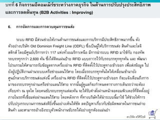 ดร.ธีทัต ตรีศิริโชติ
บทที่ 6 กิจกรรมอีคอมเมิร์ซระหว่างภาคธุรกิจ ในด้านการปรับปรุงประสิทธิภาพ
และการลดต้นทุน (B2B Activities : Improving)
6. การจัดการและการควบคุมการขนส่ง
ระบบ RFID มีส่วนช่วยให้งานด้านการขนส่งและการบริการมีประสิทธิภาพมากขึ้น ดัง
ตัวอย่างบริษัท Old Dominion Freight Line (ODFL) ซึ่งเป็นผู้ให้บริการขนส่ง สินค้าและโลจิ
สติกส์ โดยมีศูนย์บริการกว่า 117 แห่งทั่วอเมริกาเหนือ มีการนาระบบ RFID มาใช้กับ กองทัพ
รถบรรทุกกว่า 2,600 คัน ซึ่งได้ติดแผ่นป้าย RFID แบบถาวรไว้กับรถบรรทุกทุกคัน และ พัฒนา
โปรแกรมให้สามารถรับข้อมูลจากเครื่องอ่าน RFID ที่ติดตั้งไว้ประตูทางเข้า/ออก เพื่อส่งข้อมูล ไป
ยังผู้ปฏิบัติงานผ่านระบบเครือข่ายแลนไร้สาย โดยเมื่อรถบรรทุกคันใดได้เคลื่อนเข้ามายัง
ศูนย์กลางบริการขนส่งแห่งนี้ เครื่องอ่าน RFID ที่ติดตั้งไว้ประตูทางเข้า/ออก ก็จะแจ้งเตือนถึงการ
มาของรถบรรทุกผ่านเครือข่ายแลนไร้สาย จากนั้นผู้ดูแลก็จะกาหนดตารางการเดินรถว่าจะต้อง
เทียบท่า ณ จุดใด โดยคนขับรถบรรทุกแต่ละคัน จะได้รับคาสั่งผ่านหน้าจอคอมพิวเตอร์ที่ติดตั้งอยู่
ภายในรถที่เชื่อมต่อผ่านแลนไร้สาย โดยหลังจาก ที่ทางบริษัทได้นาระบบนี้มาใช้ ได้ช่วยให้การ
ปรับปรุงกระบวนการขนส่งดียิ่งขึ้นอย่างเห็นได้ชัด ลดปัญหาเกี่ยวกับข้อผิดพลาดในการขนถ่าย
สินค้า และสามารถอ้างอิงระบุตัวพนักงานขับรถได้อย่างถูกต้องแม่นยา
 