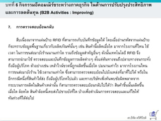 ดร.ธีทัต ตรีศิริโชติ
บทที่ 6 กิจกรรมอีคอมเมิร์ซระหว่างภาคธุรกิจ ในด้านการปรับปรุงประสิทธิภาพ
และการลดต้นทุน (B2B Activities : Improving)
7. การตรวจสอบย้อนกลับ
สืบเนื่องมาจากแผ่นป้าย RFID ที่สามารถเก็บบันทึกข้อมูลได้ โดยเมื่ออ่านรหัสจากแผ่นป้าย
ก็จะทราบข้อมูลพื้นฐานเกี่ยวกับผลิตภัณฑ์นั้นๆ เช่น สินค้านี้ผลิตเมื่อใด มาจากโรงงานที่ไหน ใช้
เวลา ในการขนส่งมายังร้านนานเท่าใด รวมถึงข้อมูลสาคัญอื่นๆ ดังนั้นเทคโนโลยี RFID จึง
สามารถนามาใช้ ตรวจสอบและบันทึกข้อมูลการผลิตต่างๆ ตั้งแต่ต้นทางจนถึงปลายทางจนกระทั่ง
ถึงมือผู้บริโภค ตัวอย่างเช่น เหล้าไวน์ขวดนี้ถูกผลิตขึ้นเมื่อใด บ่มนานเท่าไร มาจากโรงงานไหน
การขนส่งมายังร้าน ใช้เวลานานเท่าใด ซึ่งสามารถตรวจสอบย้อนไปยังแหล่งที่มาที่ไปได้ หรือใน
อีกกรณีหนึ่งที่สินค้าได้ส่ง ถึงมือผู้บริโภคไปแล้ว และทางบริษัทเพิ่งค้นพบข้อผิดพลาดจาก
กระบวนการผลิตในสินค้าเหล่านั้น ก็สามารถตรวจสอบย้อนกลับไปได้ว่า สินค้าชิ้นนั้นผลิตขึ้น
เมื่อใด ล็อตใด สินค้าล็อตนี้เคยส่งไปขายยังที่ใด บ้างเพื่อดาเนินการตรวจสอบและแก้ไขให้
ทันท่วงทีได้ต่อไป
 