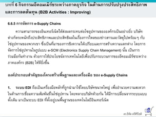 ดร.ธีทัต ตรีศิริโชติ
บทที่ 6 กิจกรรมอีคอมเมิร์ซระหว่างภาคธุรกิจ ในด้านการปรับปรุงประสิทธิภาพ
และการลดต้นทุน (B2B Activities : Improving)
6.6.5 การจัดการ e-Supply Chains
ความสามารถของอินเทอร์เน็ตได้ส่งผลกระทบต่อโซอุปทานขององค์กรเป็นอย่างยิ่ง บริษัท
ต่างก็ตระหนักถึงประสิทธิภาพและประสิทธิผลในเรื่องการไหลของข่าวสารและวัสดุไปพร้อมๆ กับ
โซ่อุปทานของพวกเขา ซึ่งเป็นที่มาของการชิงความได้เปรียบและการสร้างความแตกต่าง โดยการ
จัดการโซ่อุปทานในรูปแบบ e-SCM (Electronics Supply Chain Management) นั้น เป็นการ
ร่วมมือกันทางาน ด้วยการใช้ประโยชน์จากเทคโนโลยีเพื่อปรับกระบวนการของอีคอมเมิร์ซระหว่าง
ภาคองค์กร (B2B) ให้ดียิ่งขึ้น
องค์ประกอบสาคัญของโครงสร้างพื้นฐานและเครื่องมือ ของ e-Supply Chains
1. ระบบ EDI ถือเป็นเครื่องมือหลักที่ถูกนามาใช้โดยบริษัทขนาดใหญ่ เพื่ออานวยความสะดวก
ในด้านการเชื่อมความสัมพันธ์ในโซ่อุปทาน โดยหลายบริษัทด้วยกัน ได้มีการเปลี่ยนจากระบบแบบ
ดั้งเดิม มาเป็นระบบ EDI ที่ตั้งอยู่บนพื้นฐานของเทคโนโลยีอินเทอร์เน็ต
 
