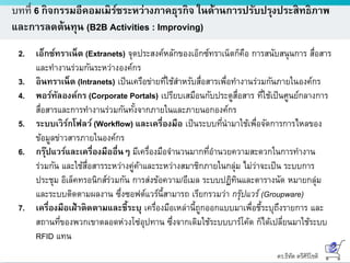 ดร.ธีทัต ตรีศิริโชติ
บทที่ 6 กิจกรรมอีคอมเมิร์ซระหว่างภาคธุรกิจ ในด้านการปรับปรุงประสิทธิภาพ
และการลดต้นทุน (B2B Activities : Improving)
2. เอ็กซ์ทราเน็ต (Extranets) จุดประสงค์หลักของเอ็กซ์ทราเน็ตก็คือ การสนับสนุนการ สื่อสาร
และทางานร่วมกันระหว่างองค์กร
3. อินทราเน็ต (Intranets) เป็นเครือข่ายที่ใช้สาหรับสื่อสารเพื่อทางานร่วมกันภายในองค์กร
4. พอร์ทัลองค์กร (Corporate Portals) เปรียบเสมือนกับประตูสื่อสาร ที่ใช้เป็นศูนย์กลางการ
สื่อสารและการทางานร่วมกันทั้งจากภายในและภายนอกองค์กร
5. ระบบเวิร์กโฟลว์ (Workflow) และเครื่องมือ เป็นระบบที่นามาใช้เพื่อจัดการการไหลของ
ข้อมูลข่าวสารภายในองค์กร
6. กรุ๊ปแวร์และเครื่องมืออื่นๆ มีเครื่องมือจานวนมากที่อานวยความสะดวกในการทางาน
ร่วมกัน และใช้สื่อสารระหว่างคู่ค้าและระหว่างสมาชิกภายในกลุ่ม ไม่ว่าจะเป็น ระบบการ
ประชุม อิเล็คทรอนิกส์ร่วมกัน การส่งข้อความ/อีเมล ระบบปฏิทินและตารางนัด หมายกลุ่ม
และระบบติดตามผลงาน ซึ่งซอฟต์แวร์นี้สามารถ เรียกรวมว่า กรุ๊ปแวร์ (Groupware)
7. เครื่องมือเฝ้าติดตามและชี้ระบุ เครื่องมือเหล่านี้ถูกออกแบบมาเพื่อชี้ระบุถึงรายการ และ
สถานที่ของพวกเขาตลอดห่วงโซ่อุปทาน ซึ่งจากเดิมใช้ระบบบาร์โค้ด ก็ได้เปลี่ยนมาใช้ระบบ
RFID แทน
 