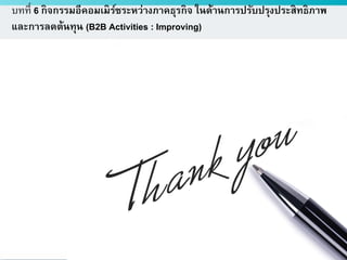 ดร.ธีทัต ตรีศิริโชติ
บทที่ 6 กิจกรรมอีคอมเมิร์ซระหว่างภาคธุรกิจ ในด้านการปรับปรุงประสิทธิภาพ
และการลดต้นทุน (B2B Activities : Improving)
 