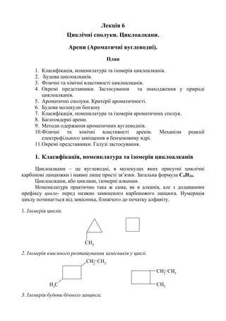 Лекція 6
Циклічні сполуки. Циклоалкани.
Арени (Ароматичні вуглеводні).
План
1. Класифікація, номенклатура та ізомерія циклоалканів.
2. Будова циклоалканів.
3. Фізичні та хімічні властивості циклоалканів.
4. Окремі представники. Застосування та знаходження у природі
циклоалканів.
5. Ароматичні сполуки. Критерії ароматичності.
6. Будова молекули бензену
7. Класифікація, номенклатура та ізомерія ароматичних сполук.
8. Багатоядерні арени.
9. Методи одержання ароматичних вуглеводнів.
10.Фізичні та хімічні властивості аренів. Механізм реакції
електрофільного заміщення в бензеновому ядрі.
11.Окремі представники. Галузі застосування.
1. Класифікація, номенклатура та ізомерія циклоалканів
Циклоалкани – це вуглеводні, в молекулах яких присутні циклічні
карбонові ланцюжки і наявні лише прості зв’язки. Загальна формула CnH2n.
Циклоалкани, або циклани, ізомерні алкенам.
Номенклатура практично така ж сама, як в алканів, але з додаванням
префіксу цикло- перед назвою замкненого карбонового ланцюга. Нумерація
циклу починається від замісника, ближчого до початку алфавіту.
1. Ізомерія циклів.
CH3
2. Ізомерія взаємного розташування замісників у циклі.
CH2
CH3
CH3
CH3
CH2
CH3
3. Ізомерія будови бічного ланцюга.
 